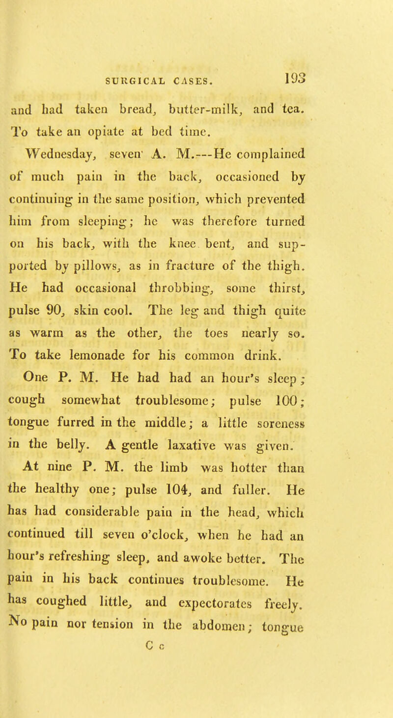 and had taken breads butter-milk, and tea. To take an opiate at bed time. Wednesday, seven' A. M.—He complained of much pain in the back, occasioned by continuing in the same position, which prevented him from sleeping; he was therefore turned on his backj with the knee bent^ and sup- ported by pillowsj as in fracture of the thigh. He had occasional throbbing,, some thirst, pulse 90j skin cool. The leg and thigh quite as warm as the other, the toes nearly so. To take lemonade for his common drink. One P. M. He had had an hour's sleep ; cough somewhat troublesome; pulse 100; tongue furred in the middle; a little soreness in the belly. A gentle laxative was given. At nine P. M. the limb was hotter than the healthy one; pulse 104, and fuller. He has had considerable pain in the head, which continued till seven o'clock, when he had an hour's refreshing sleep, and awoke better. The pain in his back continues troublesome. He has coughed little, and expectorates freely. No pain nor tension in the abdomen; tongue C 0