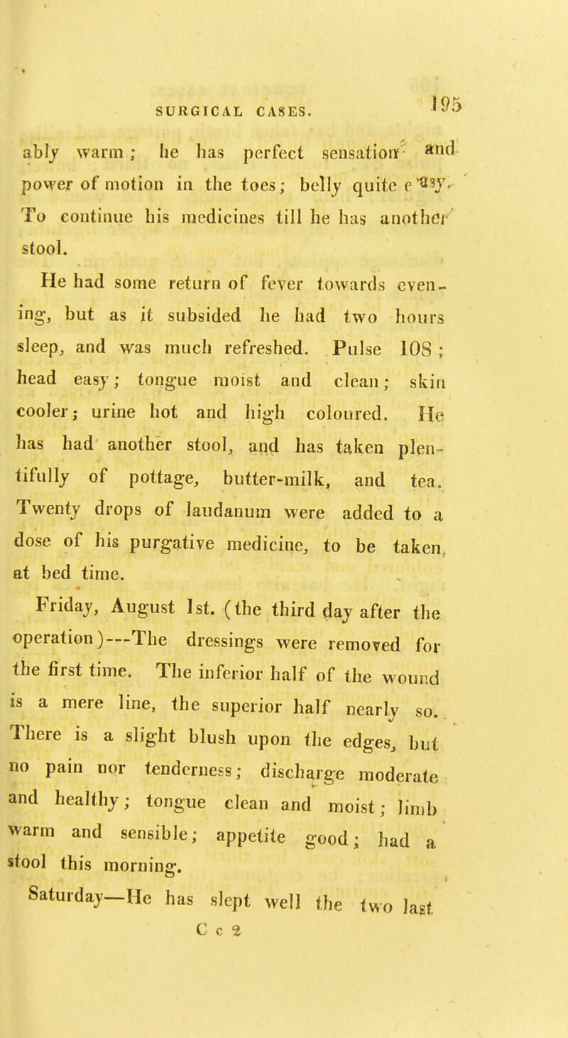 ah]y warm; he has perfect sensationf povver of motion in the toes; belly quite e^^Y- To continue his medicines till he has another stool. He had some return of fever towards even- ing, but as it subsided he had two hours sleep, and was much refreshed. Pulse 108 ; head easj; tongue moist and clean; skin cooler J urine hot and high coloured. He has had another stool, and has taken plen- tifully of pottage, butter-milk, and tea. Twenty drops of laudanum were added to a dose of his purgative medicine, to be taken, at bed time. Friday, August 1st. (the third day after the operation)—The dressings were removed for the first time. The inferior half of the wound is a mere line, the superior half nearly so. There is a slight blush upon the edges, but no pain nor tenderness; discharge moderate and healthy; tongue clean and moist; limb warm and sensible; appetite good; had a stool this morning. Saturday—He has slept well the two last