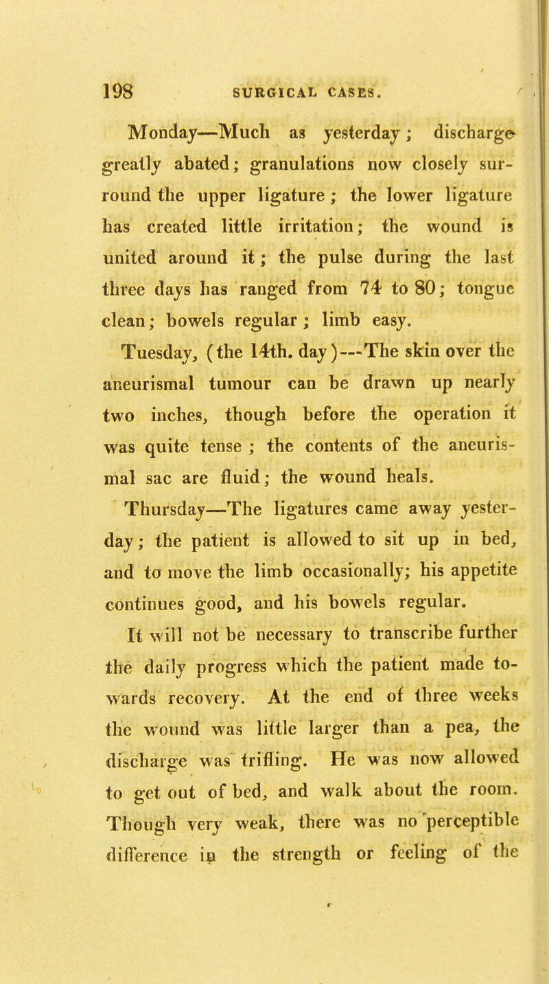 Monday—Much as yesterday ; discharge greatly abated; granulations now closely sur- round the upper ligature; the lower ligature has created little irritation; the wound is united around it; the pulse during the last three days has ranged from 74 to 80; tongue clean; bowels regular ; limb easy. Tuesday, (the 14th. day)—The skin over the aneurismal tumour can be drawn up nearly two inches, though before the operation it was quite tense ; the contents of the aneuris- mal sac are fluid; the wound heals. Thursday—The ligatures came away yester- day ; the patient is allowed to sit up in bed, and to move the limb occasionally; his appetite continues good, and his bowels regular. It will not be necessary to transcribe further the daily progress which the patient made to- wards recovery. At the end of three weeks the wound was little larger than a pea, the discharge was trifling. He was now allowed to get out of bed, and walk about the room. Though very weak, there was no perceptible difference i^i the strength or feeling of the