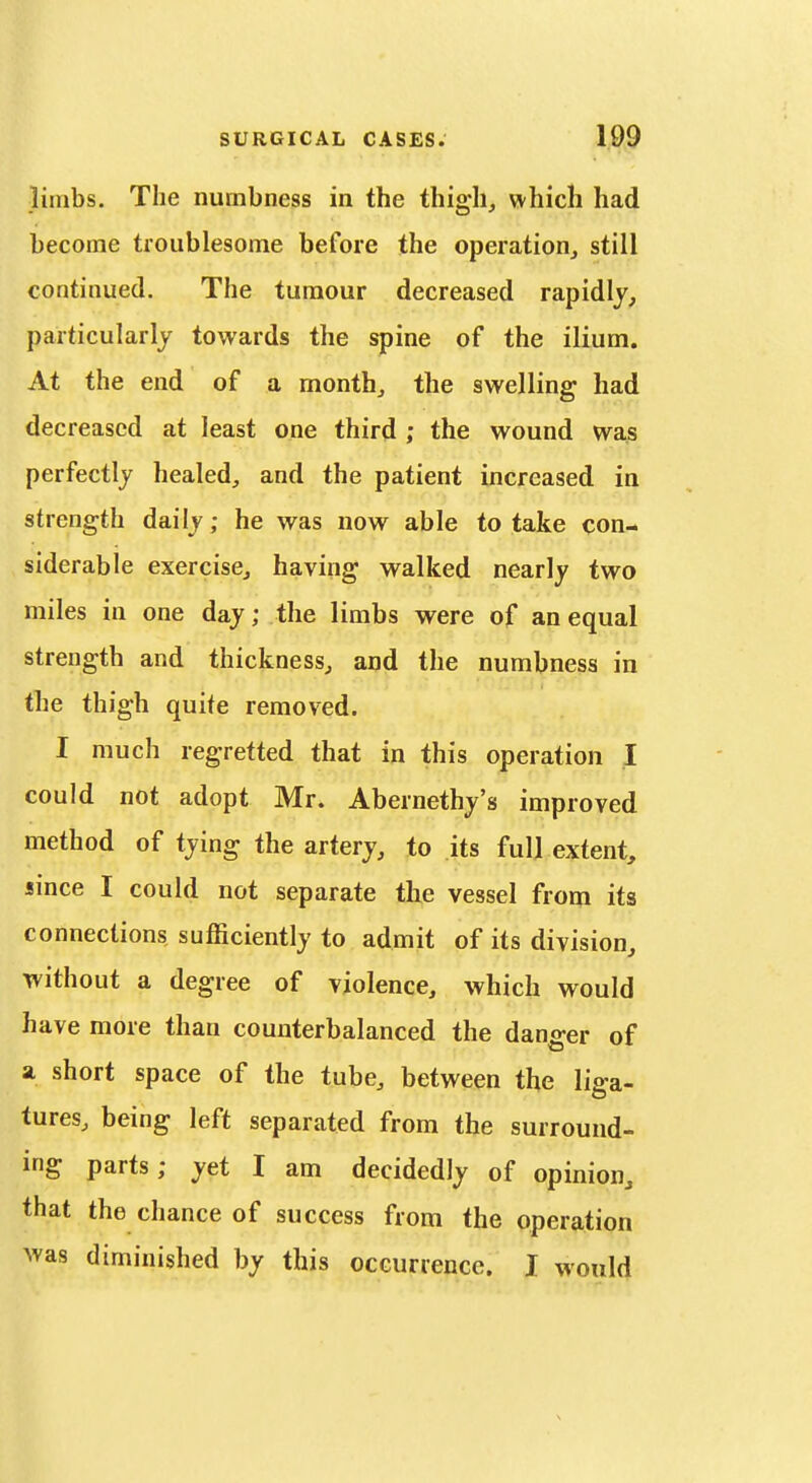 limbs. The numbness in the thigh, which had become troublesome before the operation, still continued. The tumour decreased rapidly, particularly towards the spine of the ilium. At the end of a month, the swelling had decreased at least one third ; the wound was perfectly healed, and the patient increased in strength daily; he was now able to take con- siderable exercise, having walked nearly two miles in one day; the limbs were of an equal strength and thickness, and the numbness in the thigh quite removed. I much regretted that in this operation I could not adopt Mr. Abernethy's improved method of tying the artery, to its full extent, since I could not separate the vessel from its connections sufficiently to admit of its division, without a degree of violence, which would have more than counterbalanced the danger of a short space of the tube, between the liga- tures, being left separated from the surround- ing parts; yet I am decidedly of opinion, that the chance of success from the operation was diminished by this occurrence. I would