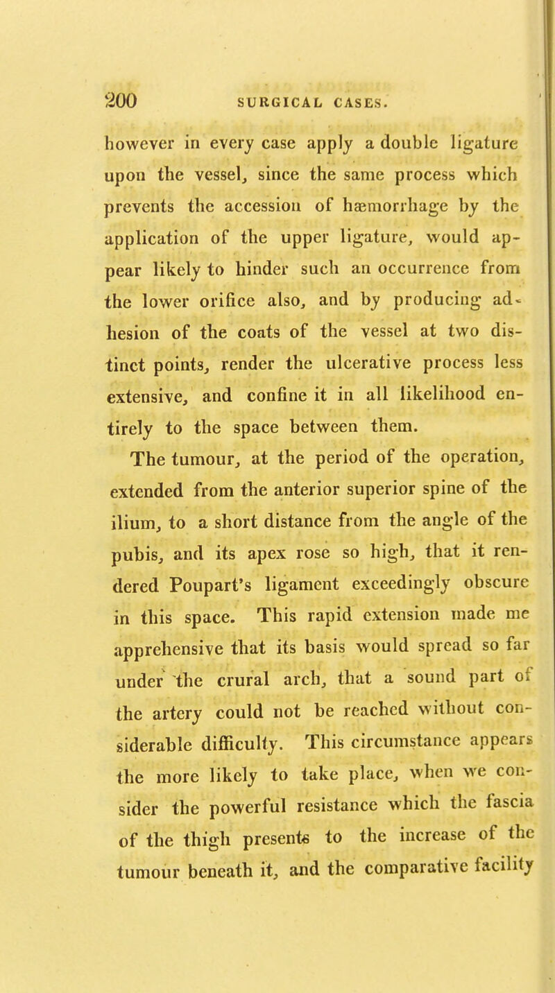 however in every case apply a double ligature upon the vessel, since the same process which prevents the accession of haemorrhage by the application of the upper ligature, would ap- pear likely to hinder such an occurrence from the lower orifice also, and by producing ad« hesion of the coats of the vessel at two dis- tinct points, render the ulcerative process less extensive, and confine it in all likelihood en- tirely to the space between them. The tumour, at the period of the operation, extended from the anterior superior spine of the ilium, to a short distance from the angle of the pubis, and its apex rose so high, that it ren- dered Poupart's ligament exceedingly obscure in this space. This rapid extension made me apprehensive that its basis would spread so far under the crural arch, that a sound part of the artery could not be reached without con- siderable difficulty. This circumstance appears the more likely to take place, when we con- sider the powerful resistance which the fascia of the thigh presents to the increase of the tumour beneath it, and the comparative facility