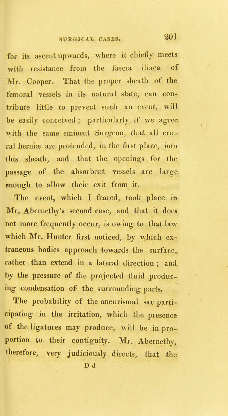 for its ascent upwards, where it chiefly meets with resistance from the fascia iliaca of Mr. Cooper. That the proper sheath of the femoral vessels in its natural state, can con- tribute little to prevent such an event, will be easily conceived ; particularly if we agree with the same eminent Surgeon, that all cru- ral hernia; are protruded, in the first place, into this sheath, and that the openings for the passage of the absorbent vessels are large enough to allow their exit from it. The event, which I feared, took place in Mr. Abernethj's second case, and that it does not more frequently occur, is owing to that law which Mr. Hunter first noticed, by which ex- traneous bodies approach towards the surface, rather than extend in a lateral direction ; and by the pressure of the projected fluid produc- ing condensation of the surrounding parts. The probability of the aneurismal sac parti- cipating in the irritation, which the presence of the ligatures may produce, will be in pro- portion to their contiguity. Mr. Abernethy, therefore, very judiciously directs, that the D d