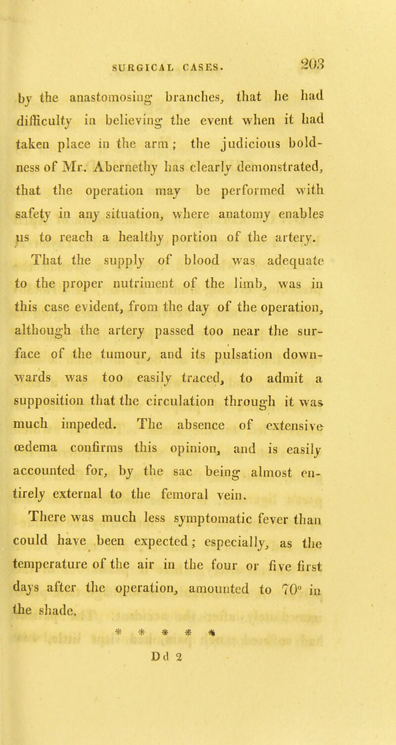 by the anastomosing' branches^ that he had difficultj in believing the event when it had taken place in the arm; the judicious bold- ness of Mr. Abernethy has clearly demonstrated, that the operation maj be performed vtith safety in any situation, where anatomy enables us to reach a healthy portion of the artery. That the supply of blood was adequate to the proper nutriment of the limb, was in this case evident, from the day of the operation, although the artery passed too near the sur- face of the tumour^ and its pulsation down- wards was too easily traced, to admit a supposition that the circulation through it was much impeded. The absence of extensive cedema confirms this opinion, and is easily accounted for, by the sac being almost en- tirely external to the femoral vein. There was much less symptomatic fever than could have been expected; especially, as the temperature of the air in the four or five first days after the operation, amounted to 70 in the shade. *- * -* * D(1 2