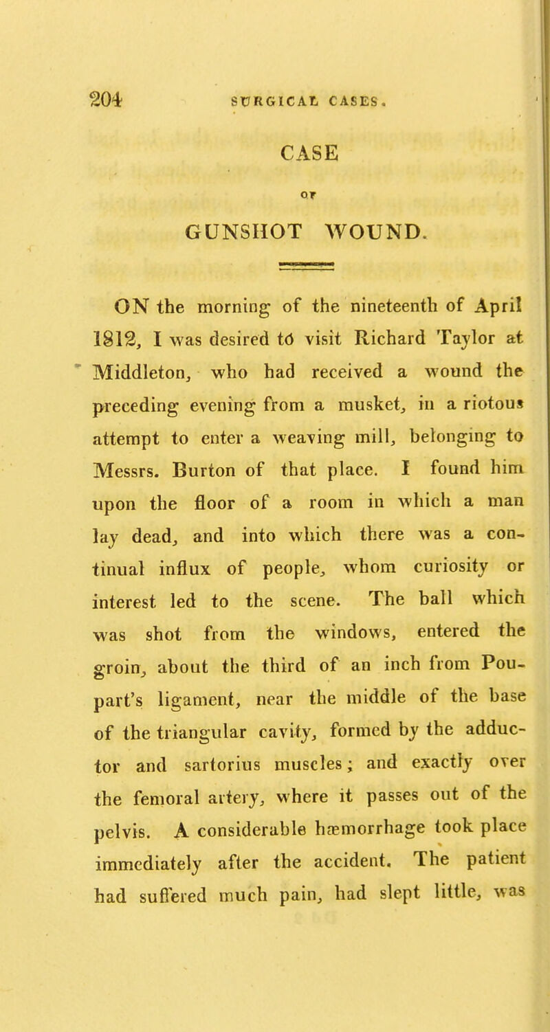 CASE GUNSHOT WOUND. ON the morning of the nineteenth of April 1812, I was desired i6 visit Richard Tajlor at ' MiddletoHj who had received a wound the preceding evening from a musket, in a riotous attempt to enter a weaving mill, belonging to Messrs. Burton of that place. I found him upon the floor of a room in which a man lay dead, and into which there was a con- tinual influx of people, whom curiosity or interest led to the scene. The ball which was shot from the windows, entered the s-roin, about the third of an inch from Pou- part's ligament, near the middle of the base of the triangular cavity, formed by the adduc- tor and sartorius muscles; and exactly over the femoral artery, where it passes out of the pelvis. A considerable hfemorrhage took place immediately after the accident. The patient had sufiered much pain, had slept little, was