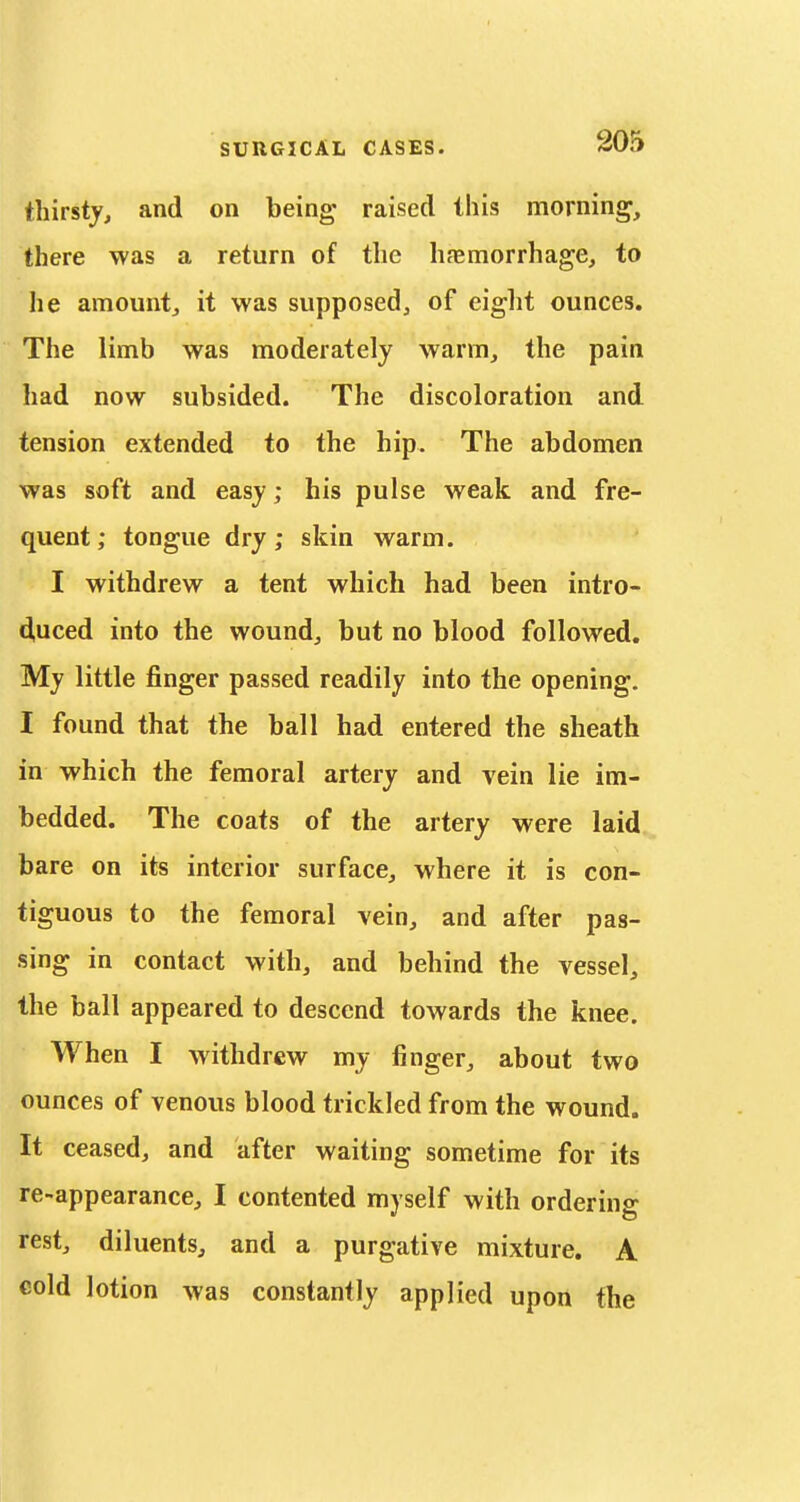 thirsty, and on being raised this morning, there was a return of the hfemorrhage, to he amount, it was supposed, of eight ounces. The limb was moderately warm, the pain had now subsided. The discoloration and tension extended to the hip. The abdomen was soft and easy; his pulse weak and fre- quent; tongue dry; skin warm. I withdrew a tent which had been intro- d,uced into the wound, but no blood followed. My little finger passed readily into the opening. I found that the ball had entered the sheath in which the femoral artery and vein lie im- bedded. The coats of the artery were laid bare on its interior surface, where it is con- tiguous to the femoral vein, and after pas- sing in contact with, and behind the vessel, the ball appeared to descend towards the knee. When I withdrew my finger, about two ounces of venous blood trickled from the wound. It ceased, and after waiting sometime for its re-appearance, I contented myself with ordering rest, diluents, and a purgative mixture. A cold lotion was constantly applied upon the