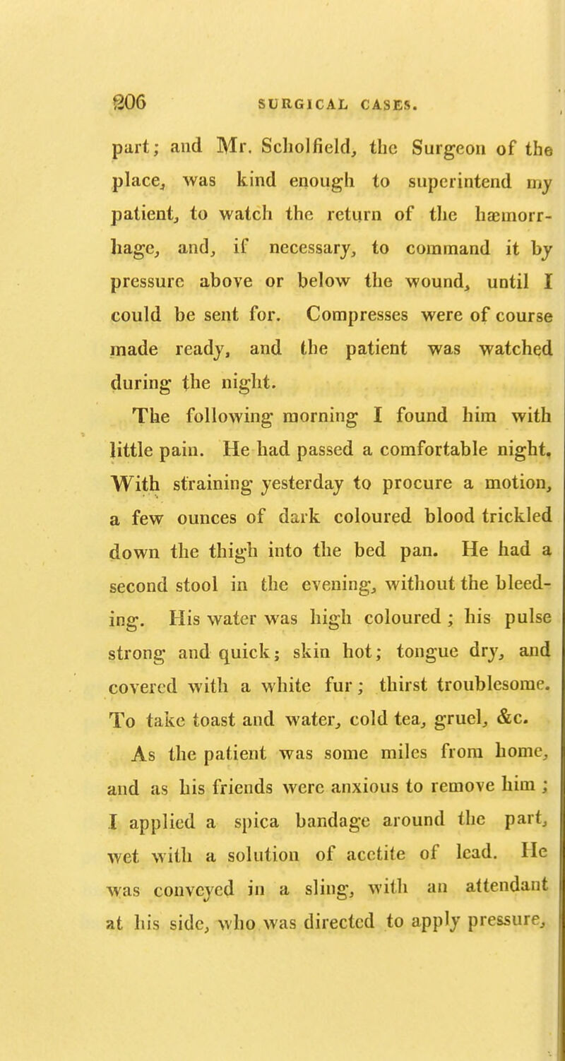 part; and Mr. Scliolfield, the Surgeon of the place^ was kind enough to superintend my patientj to watch the return of tlie hcEinorr- hagc, andj if necessary, to command it by pressure above or below the wound, until I could be sent for. Compresses were of course made ready, and the patient was watched during the night. The following morning I found him with little pain. He had passed a comfortable night, With straining yesterday to procure a motion, a few ounces of dark coloured blood trickled down the thigh into the bed pan. He had a second stool in the evening, without the bleed- ing. His water was high coloured ; his pulse strong and quick; skin hot; tongue dry, and covered with a white fur; thirst troublesome. To take toast and water, cold tea, gruel, &c. As the patient was some miles from home, and as his friends were anxious to remove him ; I applied a spica bandage around the part, wet with a solution of acctite of lead. He was conveyed in a sling, with an attendant at his side, who was directed to apply pressure^