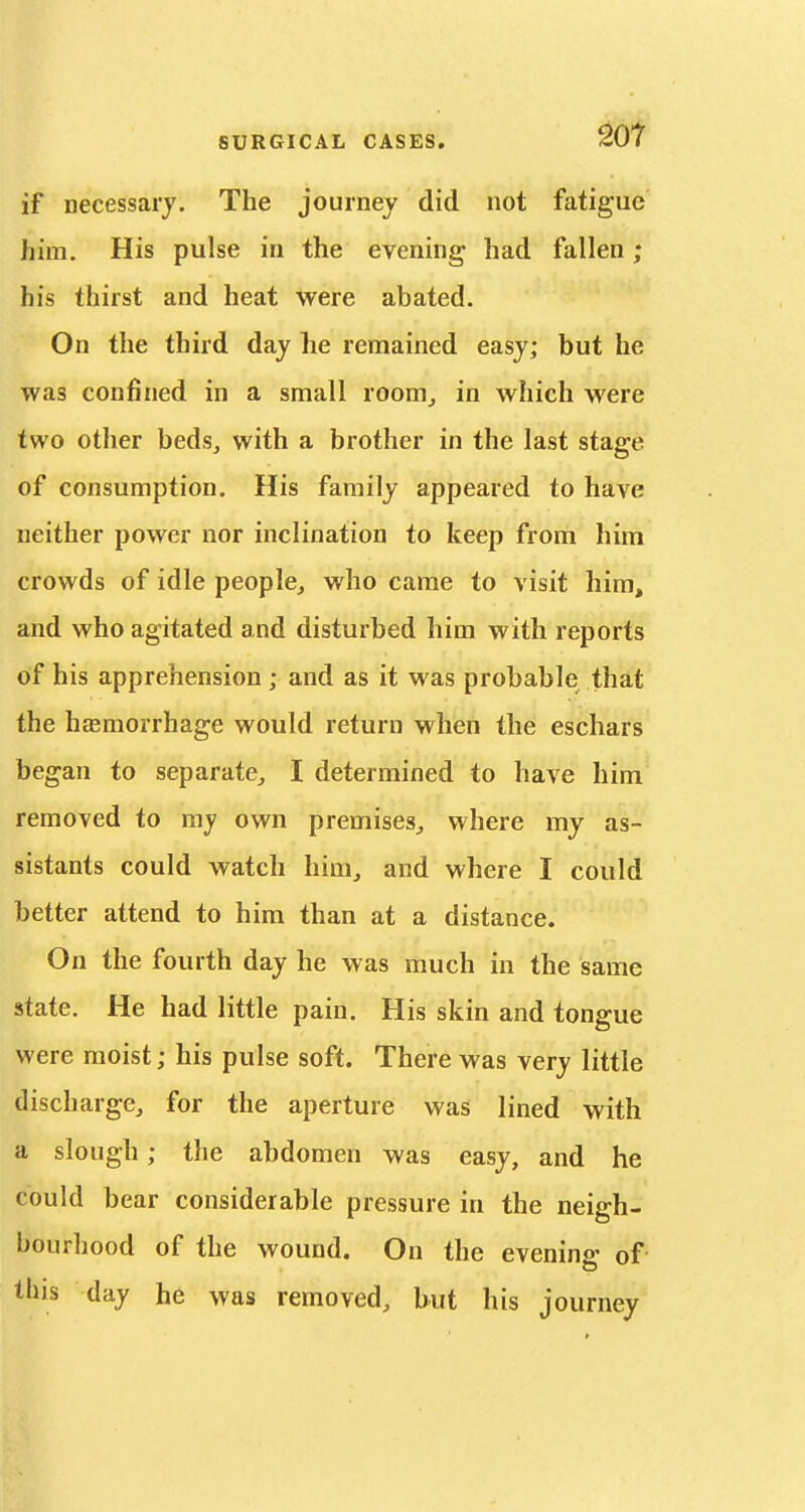 if necessary. The journey did not fatigue him. His pulse in the evening had fallen; his thirst and heat were abated. On the third day he remained easy; but he was confined in a small room_, in which were two other beds, with a brother in the last stage of consumption. His family appeared to have neither power nor inclination to keep from him crowds of idle people, who came to visit him, and who agitated and disturbed him with reports of his apprehension; and as it was probable that the hemorrhage would return when the eschars began to separate, I determined to have him removed to my own premises, where my as- sistants could watch him, and where I could better attend to him than at a distance. On the fourth day he was much in the same state. He had little pain. His skin and tongue were moist; his pulse soft. There was very little discharge, for the aperture was lined with a slough; the abdomen was easy, and he could bear considerable pressure in the neigh- bourhood of the wound. On the evening of this day he was removed, but his journey