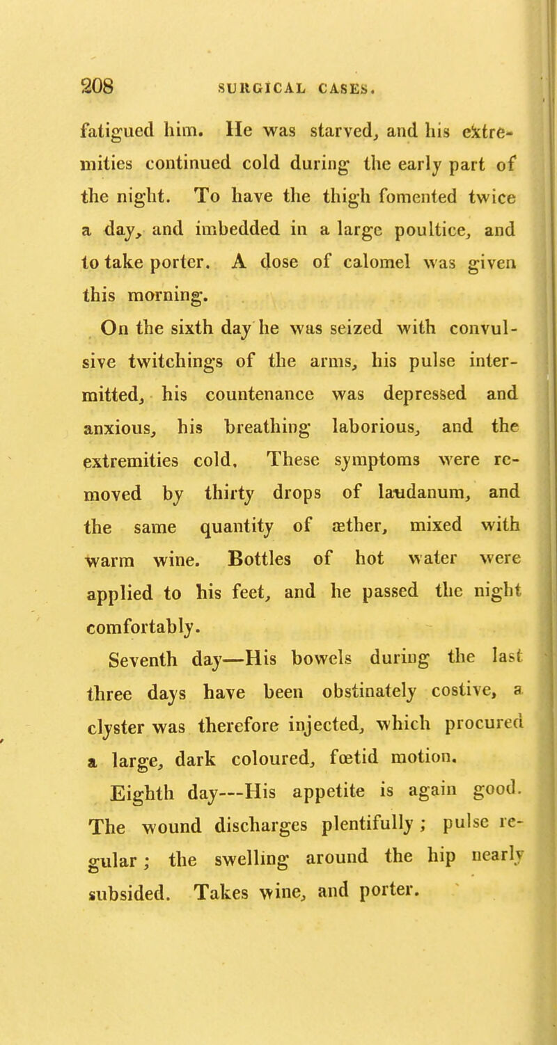 fatigued him. He was starved, and his eittre- mities continued cold during the early part of the night. To have the thigh fomented twice a day, and imbedded in a large poultice, and to take porter. A dose of calomel was given this morning. On the sixth daj he was seized with convul- sive twitchings of the arms, his pulse inter- mitted, his countenance was depressed and anxious, his breathing laborious, and the extremities cold. These symptoms were re- moved by thirty drops of laudanum, and the same quantity of asther, mixed with warm wine. Bottles of hot water were applied to his feet, and he passed the night comfortably. Seventh day—His bowels during the last three days have been obstinately costive, a clyster was therefore injected, which procured a large, dark coloured, foetid motion. Eighth day—His appetite is again good. The wound discharges plentifully ; pulse re- gular; the swelling around the hip nearly subsided. Takes wine, and porter.