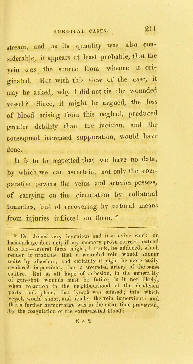 stream, and as its quantity was also con- siderable, it appears at least probable, that the yein was the source from whence it ori- ginated. But with this view of the case, it maj be asked, why I did not tie the wounded vessel? Since, it might be argued, the loss of blood arising from this neglect, produced greater debility than the incision, and the consequent increased suppuration, would have done. It Is to be regretted that we have no data, by which we can ascertain, not only the com- parative powers the veins and arteries possess, of carrying on the circulation by collateral branches, but of recovering by natural means from injuries inflicted on them. * * Dr. Jones' very ingenious and instructiTe work on haemorrhage does not, if my memory prove correct, extend thus far—several facts might, I think, be adduced, which render it probable that a wounded vein would sooner unite by adhesion ; and certainly it might be more easily rendered impervious, than a wounded artery of the same calibre. But as all hope of adhesion, in the generality of gun-shot wounds must be futile; is it not likely, when re-action in the neighbourhood of the deadened parts took place, that lymph was effused; into which vessels would shoot, and render the vein impervious: and that a further haemorrhage was in the mean time prevented, .by the coagulation of the extravasated blood ?