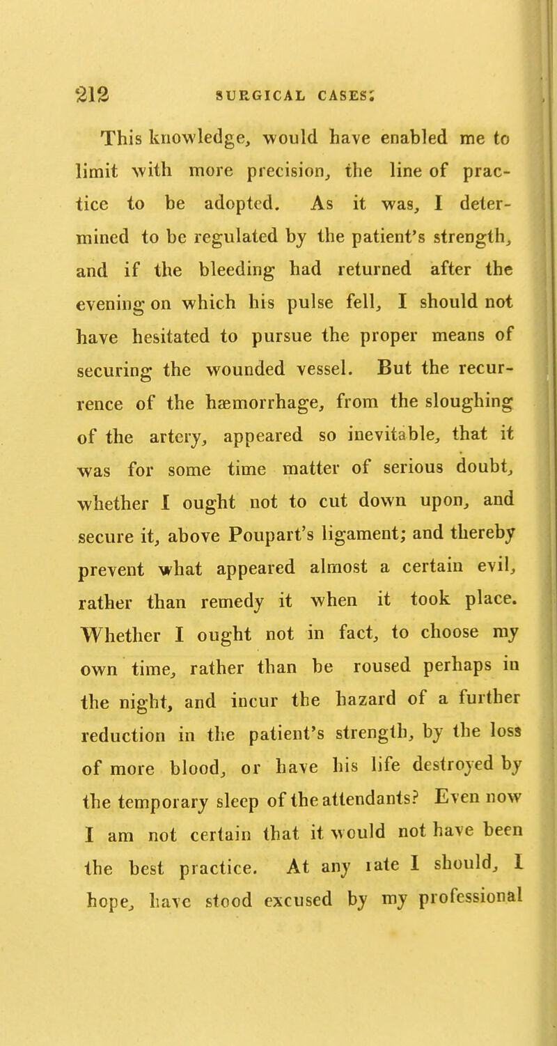 This knowledge, would have enabled me to limit with more precision, the line of prac- tice to be adopted. As it was, I deter- mined to be regulated by the patient's strength, and if the bleeding had returned after the evening on which his pulse fell, I should not have hesitated to pursue the proper means of securing the wounded vessel. But the recur- rence of the haemorrhage, from the sloughing of the artery, appeared so inevitable, that it was for some time matter of serious doubt, whether 1 ought not to cut down upon, and secure it, above Poupart's ligament; and thereby prevent what appeared almost a certain evil, rather than remedy it when it took place. Whether I ought not in fact, to choose my own time, rather than be roused perhaps in the night, and incur the hazard of a further reduction in tlie patient's strength, by the loss of more blood, or have his life destroyed by the temporary sleep of the attendants? Even now I am not certain that it would not have been the best practice. At any rate I should, I hope, have stood excused by my professional