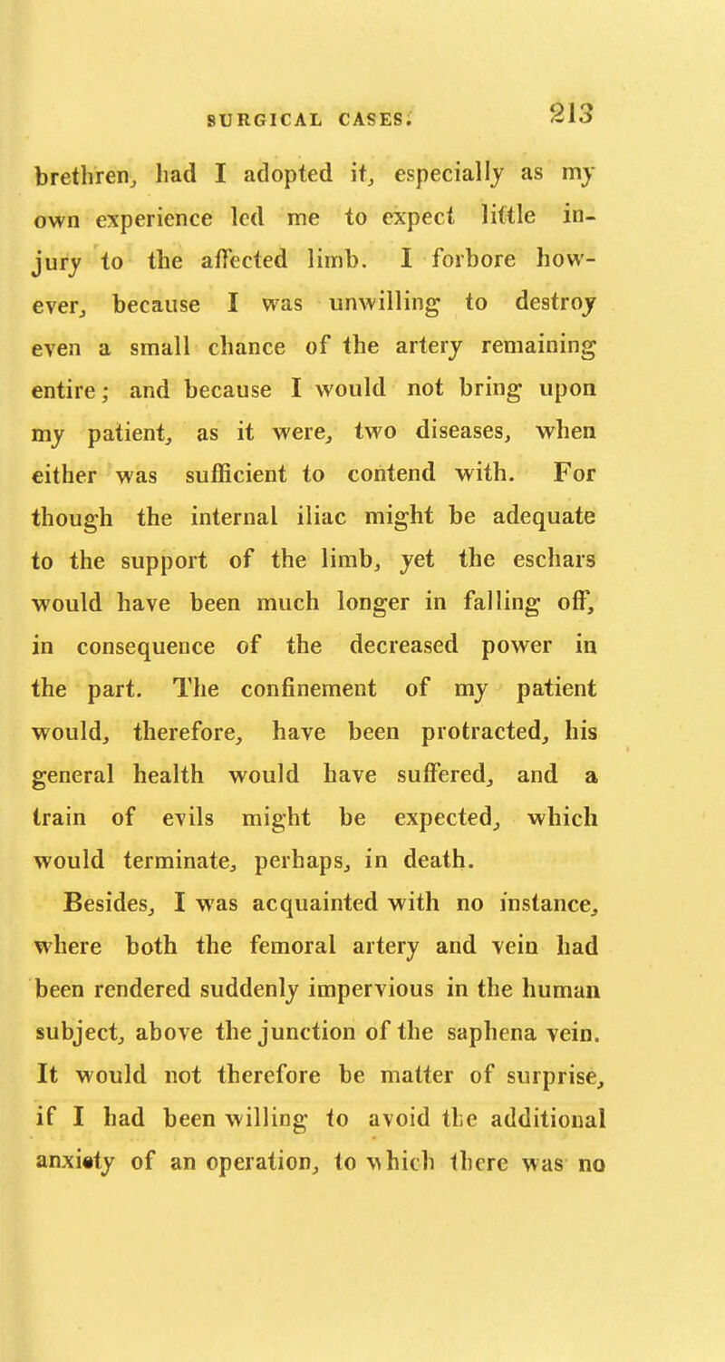 brethren, had I adopted it, especially as my own experience led me to expect little in- jury to the affected limb. I forbore how- ever, because I was unwilling to destroy even a small chance of the artery remaining entire; and because I would not bring upon my patient, as it were, two diseases, when either was sufficient to contend with. For though the internal iliac might be adequate to the support of the limb, yet the eschars would have been much longer in falling off, in consequence of the decreased power in the part. The confinement of my patient would, therefore, have been protracted, his general health would have suffered, and a train of evils might be expected, which would terminate, perhaps, in death. Besides, I was acquainted with no instance, where both the femoral artery and vein had been rendered suddenly impervious in the human subject, above the junction of the saphena vein. It would not therefore be matter of surprise, if I had been willing to avoid the additional anxiety of an operation, to \^hich there was no