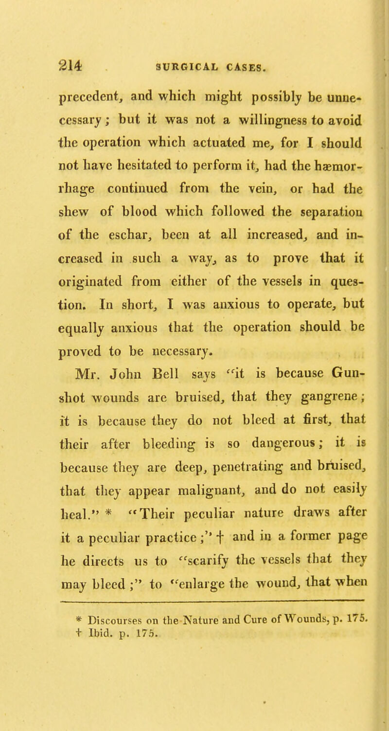 precedent, and which might possiblj be unne- cessary ; but it was not a willingness to avoid the operation which actuated me, for I should not have hesitated to perform it, had the haemor- rhage continued from the vein, or had the shew of blood which followed the separation of the eschar, been at all increased, and in- creased in such a waj, as to prove that it originated from either of the vessels in ques- tion. In short, I was anxious to operate, but equally anxious that the operation should be proved to be necessary. Mr. John Bell says ^it is because Gun- shot wounds are bruised, that they gangrene; it is because they do not bleed at first, that their after bleeding is so dangerous; it is because they are deep, penetrating and bruised, that they appear malignant, and do not easily heal. * Their peculiar nature draws after it a peculiar practice f and in a former page he directs us to '^'scarify the vessels that they may bleed to ''enlarge the wound, that when * Discourses on the Nature and Cure of Wounds, p. 175. t Ibid. p. 17.5.