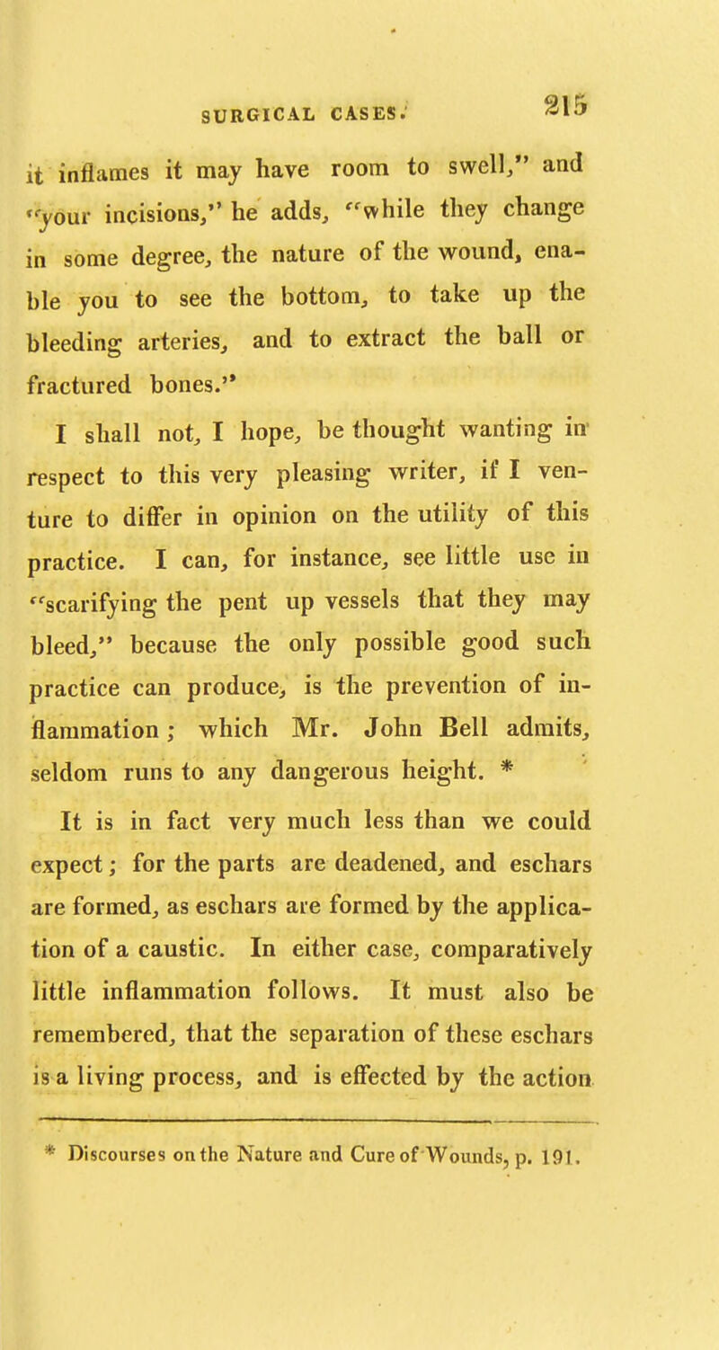 it inflames it may have room to swell/' and 'yom incisions/' he adds, ''while they change in some degree, the nature of the wound, ena- ble you to see the bottom, to take up the bleeding arteries, and to extract the ball or fractured bones.'* I shall not, I hope, be thought wanting in- respect to this very pleasing writer, if I ven- ture to difi'er in opinion on the utility of this practice. I can, for instance, see little use in ''scarifying the pent up vessels that they may bleed, because the only possible good such practice can produce, is the prevention of in- flammation ; which Mr. John Bell admits, seldom runs to any dangerous height. * It is in fact very much less than we could expect; for the parts are deadened, and eschars are formed, as eschars aie formed by the applica- tion of a caustic. In either case, comparatively little inflammation follows. It must also be remembered, that the separation of these eschars is a living process, and is effected by the action * Discourses on the Nature and Cure of Wounds, p. 191.