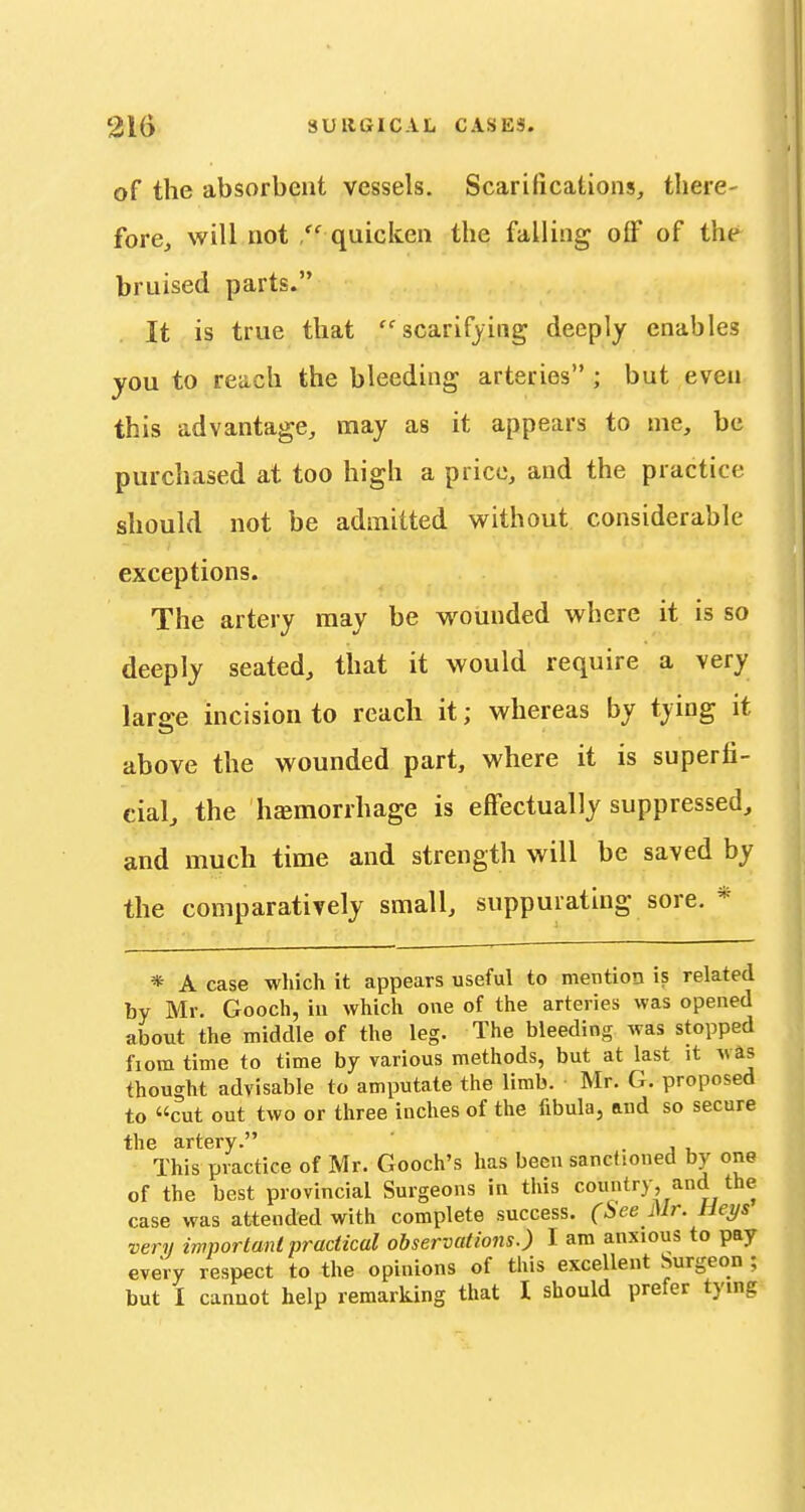 of the absorbent vessels. Scarifications, there- fore, will not  quicken the falling off of the bruised parts. It is true that scarifying deeply enables jou to reach the bleeding arteries ; but even this advantage, may as it appears to me, be purchased at too high a price, and the practice should not be admitted without considerable exceptions. The artery may be wounded where it is so deeply seated, that it would require a very large incision to reach it; whereas by tying it above the wounded part, where it is superfi- cial, the hemorrhage is effectually suppressed, and much time and strength will be saved by the comparatively small, suppurating sore. * * A case which it appears useful to mention is related by Mr. Gooch, iu which one of the arteries was opened about the middle of the leg. The bleeding was stopped fiom time to time by various methods, but at last it was thought advisable to amputate the limb. Mr. G. proposed to cut out two or three inches of the fibula, and so secure the artery. . j u This practice of Mr. Gooch's has been sanctioned by one of the best provincial Surgeons in this country, and the case was attended with complete success. (See Mr. Heys very important practical observations.) I am anxious to pay every respect to the opinions of this excellent Surgeon ; but I cannot help remarking that I should prefer tying