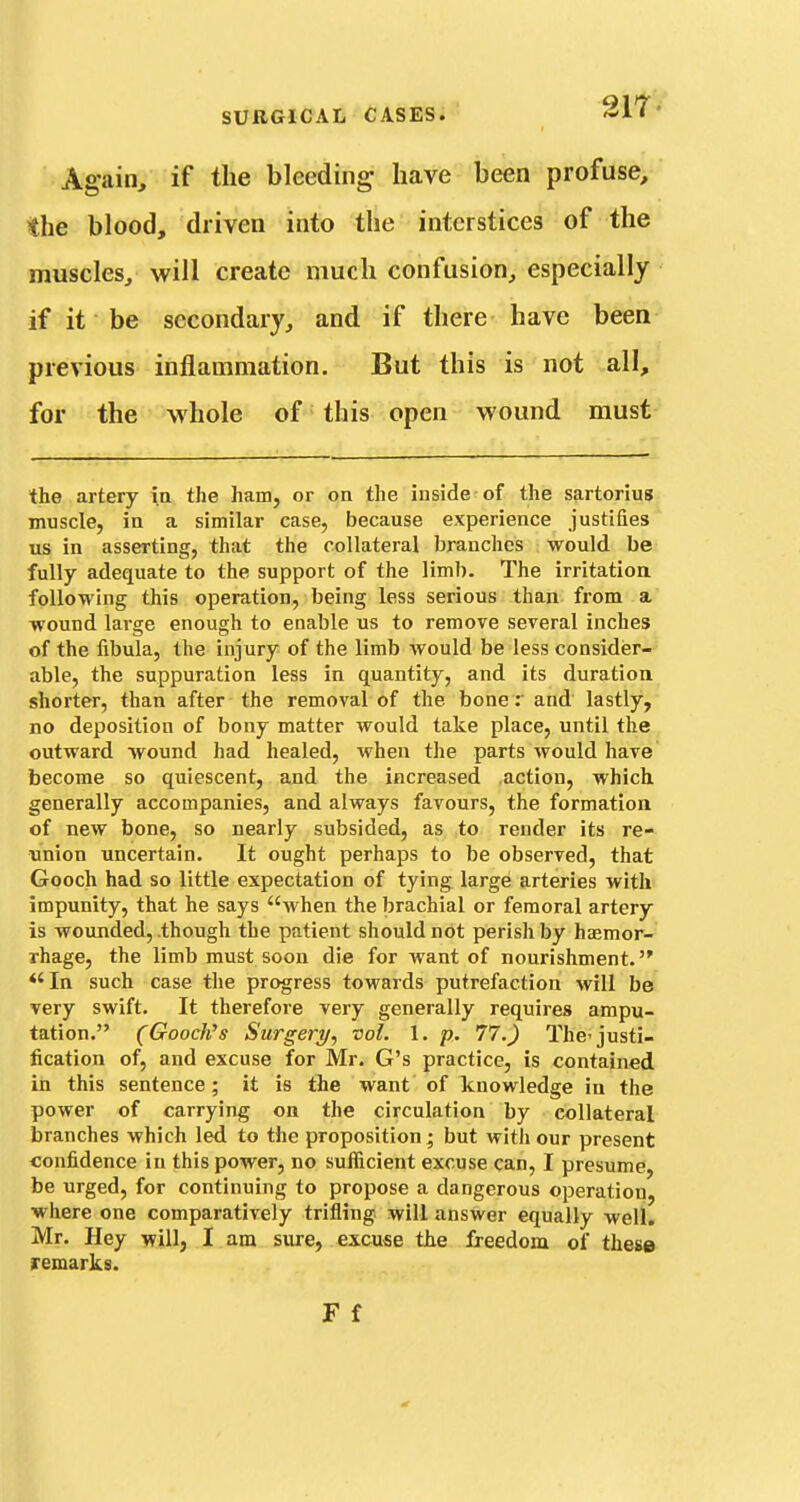 Again, if the bleeding- have been profuse, the blood, driven into the interstices of the muscles, will create much confusion, especially if it be secondary, and if there have been previous inflammation. But this is not all, for the whole of • this open wound must the artery ia the ham, or on the inside of the sartorius muscle, in a similar case, because experience justifies us in asserting, that the collateral branches would be fully adequate to the support of the limb. The irritation following this operation, being less serious than from a wound large enough to enable us to remove several inches of the fibula, the injury of the limb would be less consider- able, the suppuration less in quantity, and its duration shorter, than after the removal of the bone : and lastly, no deposition of bony matter would take place, until the outward wound had healed, when the parts would have become so quiescent, and the increased action, which generally accompanies, and always favours, the formation of new bone, so nearly subsided, as to render its re- tinion uncertain. It ought perhaps to be observed, that Gooch had so little expectation of tying large arteries with impunity, that he says when the brachial or femoral artery is wounded, though the patient should not perish by haemor- rhage, the limb must soon die for want of nourishment. *'In such case the progress towards putrefaction will be very swift. It therefore very generally requires ampu- tation. (Goocli's Surgery^ vol. 1. p, 77.) The-justi- fication of, and excuse for Mr. G's practice, is contained in this sentence; it is the want of knowledge in the power of carrying on the circulation by collateral branches which led to the proposition; but witli our present confidence in this power, no sufficient excuse can, I presume, be urged, for continuing to propose a dangerous operation, where one comparatively trifling will answer equally well. Mr. Hey will, I am sure, excuse the freedom of these remarks.