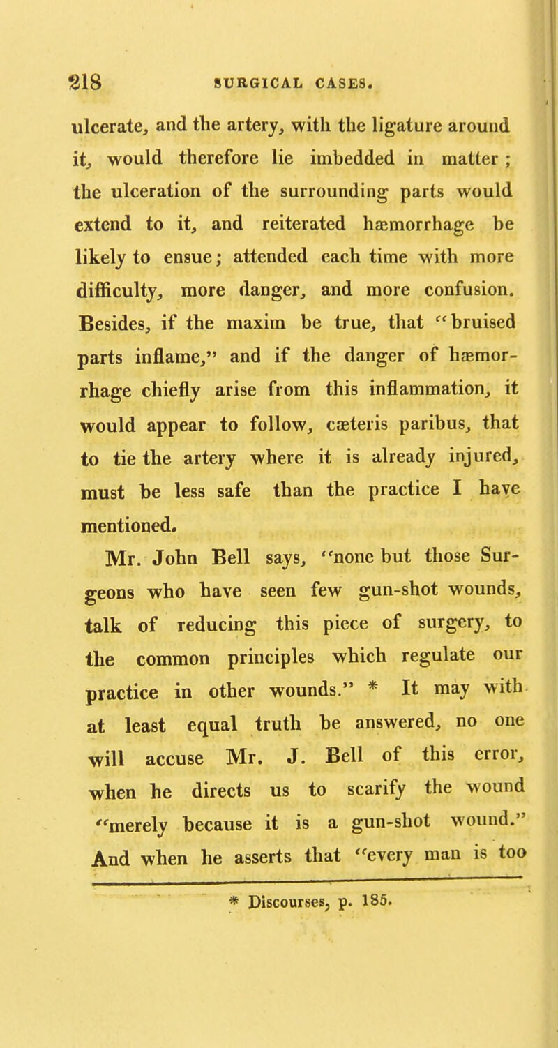 ulcerate, and the artery, with the ligature around itj would therefore lie imbedded in matter; the ulceration of the surrounding parts would extend to it, and reiterated haemorrhage be likely to ensue; attended each time with more difficulty, more danger, and more confusion. Besides, if the maxim be true, that bruised parts inflame, and if the danger of haemor- rhage chiefly arise from this inflammation, it would appear to follow, caeteris paribus, that to tie the artery where it is already injured, must be less safe than the practice I have mentioned. Mr. John Bell says, none but those Sur- geons who have seen few gun-shot wounds, talk of reducing this piece of surgery, to the common principles which regulate our practice in other wounds. * It may with at least equal truth be answered, no one will accuse Mr. J. Bell of this error, when he directs us to scarify the wound merely because it is a gun-shot wound. And when he asserts that ''every man is too