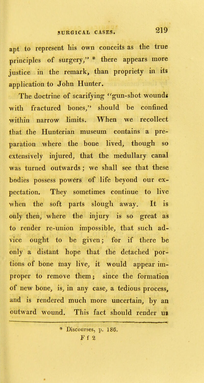 apt to represent his own conceits as the true principles of surgery, * there appears more justice in the remark, than propriety in its application to John Hunter. The doctrine of scarifying ''gun-shot wounda with fractured bones/' should be confined within narrow limits. When we recollect that the Hunterian museum contains a pre- paration where the bone lived, though so extensively injured, that the medullary canal was turned outwards; we shall see that these bodies possess powers of life beyond our ex- pectation. They sometimes continue to live when the soft parts slough away. It is only then, where the injury is so great as to render re-union impossible, that such ad- vice ought to be given; for if there be only a distant hope that the detached por- tions of bone may live, it would appear im- proper to remove them; since the formation of new bone, is, in any case, a tedious process, and is rendered much more uncertain, by an outward wound. This fact should render u» ■ ■—-—■ —■ ■ ' .1.1 I - I «? * Discourses, p. 186. Ff 2