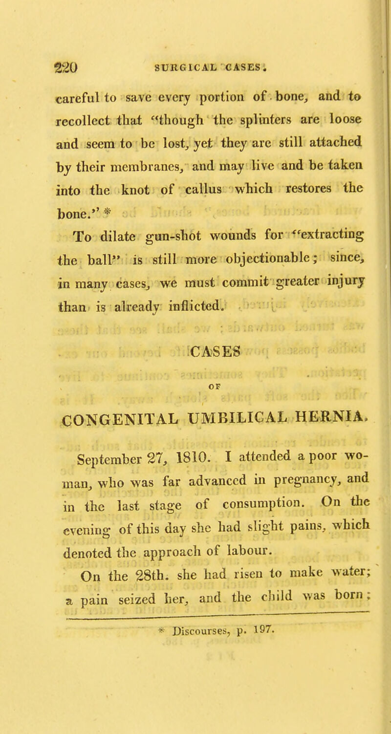 careful to save every portion of bone^ and to recollect that '^though the splinters are loose and seem to be lost, yet they are still attached by their membranes, and may live and be taken into the knot of callus which restores the bone.'' * To dilate gun-shot wounds for '^extracting the ball is still more objectionable; since, in many cases, we must commit greater injury than is already inflicted. :CASES OF CONGENITAL UMBILICAL HERNIA. September 27, 1810. I attended a poor wo- man, who was far advanced in pregnancy, and in the last stage of consumption. On the evening of this day she had slight pains, which denoted the approach of labour. • On the 28th. she had risen to make water; a pain seized her, and the child was born;