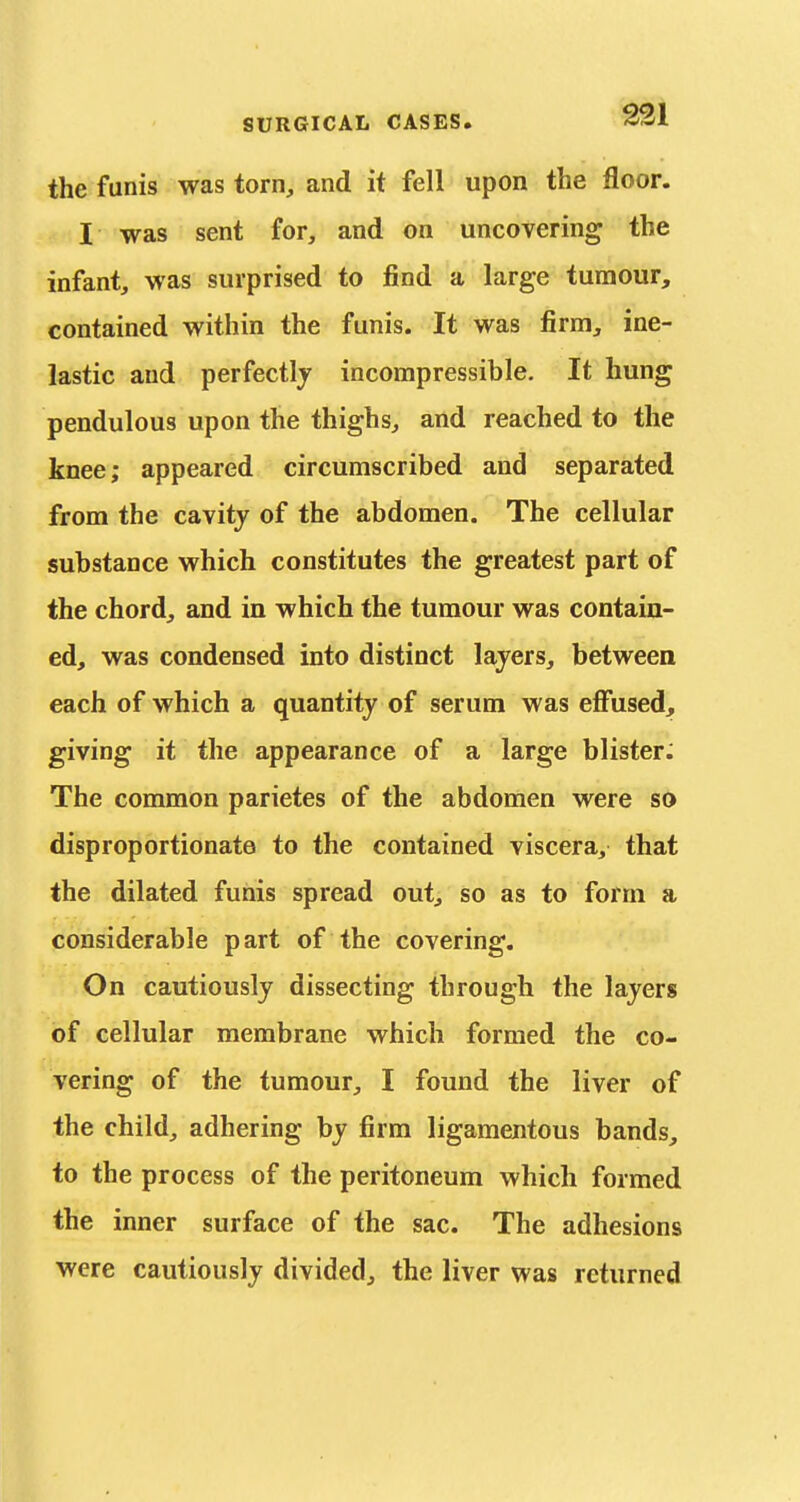 the funis was torn, and it fell upon the floor. I was sent for, and on uncovering the infant, was surprised to find a large tumour, contained within the funis. It was firm, ine- lastic and perfectly incompressible. It hung pendulous upon the thighs, and reached to the knee; appeared circumscribed and separated from the cavity of the abdomen. The cellular substance which constitutes the greatest part of the chord, and in which the tumour was contain- ed, was condensed into distinct layers, between each of which a quantity of serum was efiiised, giving it the appearance of a large blister: The common parietes of the abdomen were so disproportionate to the contained viscera, that the dilated funis spread out, so as to form a considerable p art of the covering. On cautiously dissecting through the layers of cellular membrane which formed the co- vering of the tumour, I found the liver of the child, adhering by firm ligamentous bands, to the process of the peritoneum which formed the inner surface of the sac. The adhesions were cautiously divided, the liver was returned