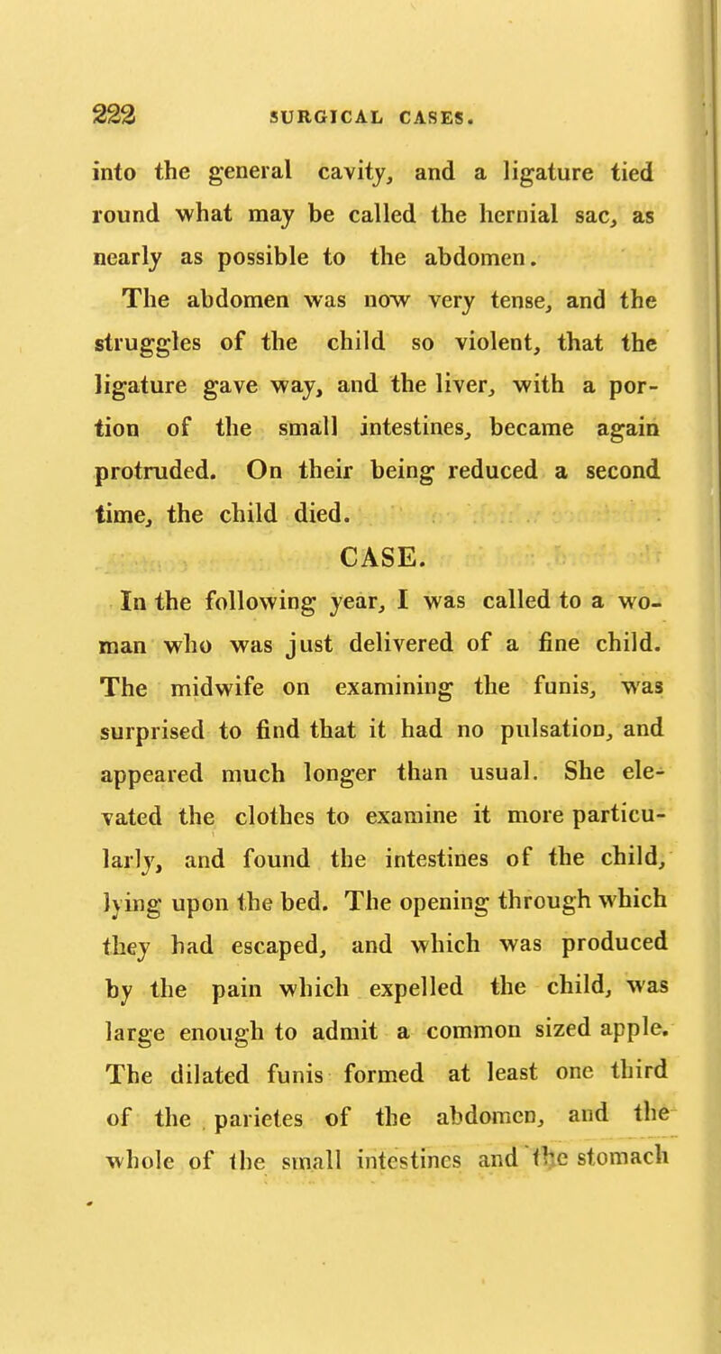 into the general cavity, and a ligature tied round what may be called the hernial sac, as nearly as possible to the abdomen. The abdomen was now very tense, and the struggles of the child so violent, that the ligature gave way, and the liver, with a por- tion of the small intestines, became again protruded. On their being reduced a second time, the child died. CASE. In the following year, I was called to a wo- man who was just delivered of a fine child. The midwife on examining the funis, was surprised to find that it had no pulsation, and appeared much longer than usual. She ele- vated the clothes to examine it more particu- larly, and found the intestines of the child, lying upon the bed. The opening through which they had escaped, and which was produced by the pain which expelled the child, was large enough to admit a common sized apple. The dilated funis formed at least one third of the parietes of the abdomen, and the whole of the small intestines and the stomach