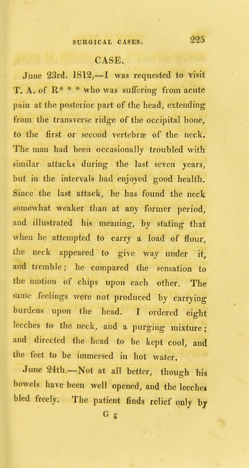 CASE. June 23rd. 1812,—I was requested to visit T. A. of R* * * who was suffering from acute pain at the posterior part of the head, extending from the transverse ridge of the occipital bone, to the first or second vertebrae of the neck. The man had been occasionally troubled with similar attacks during the last seven years, but in the intervals had enjoyed good health. Since the last attack, he has found the neck somewhat weaker than at any former period, and illustrated his meaning, by stating that when he attempted to carry a load of flour, the neck appeared to give way under it, and tremble; he compared the sensation to the motion of chips upon each other. The same feelings were not produced by carrying burdens upon the head. I ordered eight leeches to the neck, and a purging mixture; and directed the head to be kept cool, and the feet to be immersed in hot water, June 24th.—Not at all better, though his bowels have been well opened, and the leechea bled freely. The patient finds relief only b/ G s