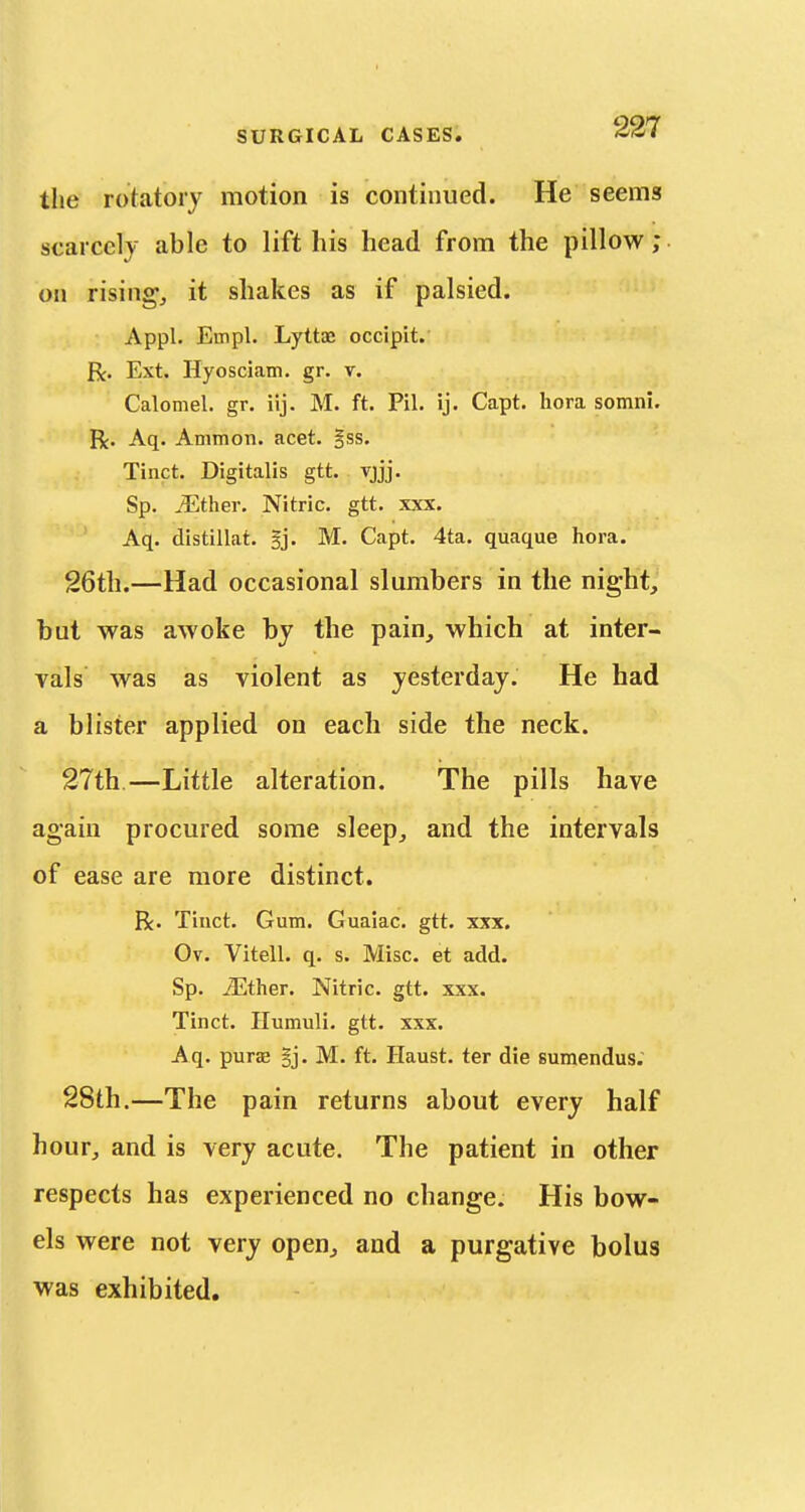 the rotatory motion is continued. He seems scarcely able to lift his head from the pillow; on rising, it shakes as if palsied. Appl. Empl. Lyttae occipit. R. Ext. Hyosciam. gr. v. Calomel, gr. iij. M. ft. Pil. ij. Capt. hora somni. R. Aq. Ammon. acet. §ss. Tinct. Digitalis gtt. vjjj. Sp. .either. Nitric, gtt. xxx. Aq. distillat. §j. M. Capt. 4ta. quaque hora. 26tli.—Had occasional slumbers in the night, but was awoke by the pain, which at inter- vals was as violent as yesterday. He had a blister applied on each side the neck. 27th.—Little alteration. The pills have again procured some sleep, and the intervals of ease are more distinct. R. Tiuct. Gum. Guaiac. gtt. xxx. Ov. Vitell. q. s. Misc. et add. Sp. ^ther. Nitric, gtt. xxx. Tinct. Humuli. gtt. xxx. Aq. purae §j. M. ft. Haust. ter die sumendus; 28th.—The pain returns about every half hour, and is very acute. The patient in other respects has experienced no change. His bow- els were not very open, and a purgative bolus was exhibited.