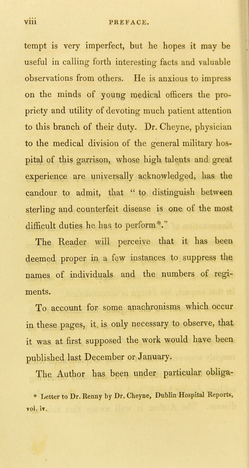 tempt is very imperfect, but he hopes it may be useful in calling forth interesting facts and valuable observations from others. He is anxious to impress on the minds of young medical officers the pro- priety and utility of devoting much patient attention to this branch of their duty. Dr. Cheyne, physician to the medical division of the general military hos- pital of this garrison, whose high talents and great experience are universally acknowledged, has the candour to admit, that  to distinguish between sterling and counterfeit disease is one of the most difficult duties he has to perform*. The Reader will perceive that it has been deemed proper in a few instances to suppress the names of individuals and the numbers of regi- ments. To account for some anachronisms which occur in these pages, it. is only necessary to observe, that it was at first supposed the work would have been published last December or January. The Author has been under particular obliga- * Letter to Dr. Renny by Dr. Cheyne, Dublin Hospital Reports, Tol. ir.