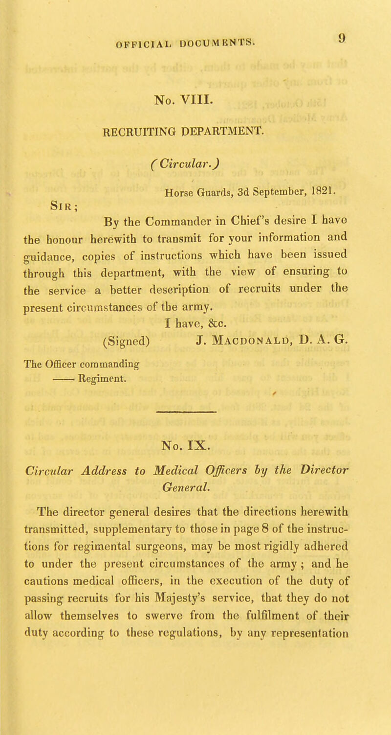 No. VIII. RECRUITING DEPARTMENT. ( Circulai'.) Horse Guards, Sd September, 1821. Sir; By the Commander in Chief's desire I have the honour herewith to transmit for your information and guidance, copies of instructions which have been issued through this department, with the view of ensuring to the service a better description of recruits under the present circumstances of the army. I have, &c. (Signed) J. Macdonald, D. A. G, The Officer coramanding — Regiment. No. IX. Circular Address to Medical Officers hy the Director General. The director general desires that the directions herewith transmitted, supplementary to those in page 8 of the instruc- tions for regimental surgeons, may be most rigidly adhered to under the present circumstances of the army ; and he cautions medical officers, in the execution of the duty of passing recruits for his Majesty's service, that they do not allow themselves to swerve from the fulfilment of their duty according to these regulations, by any representation