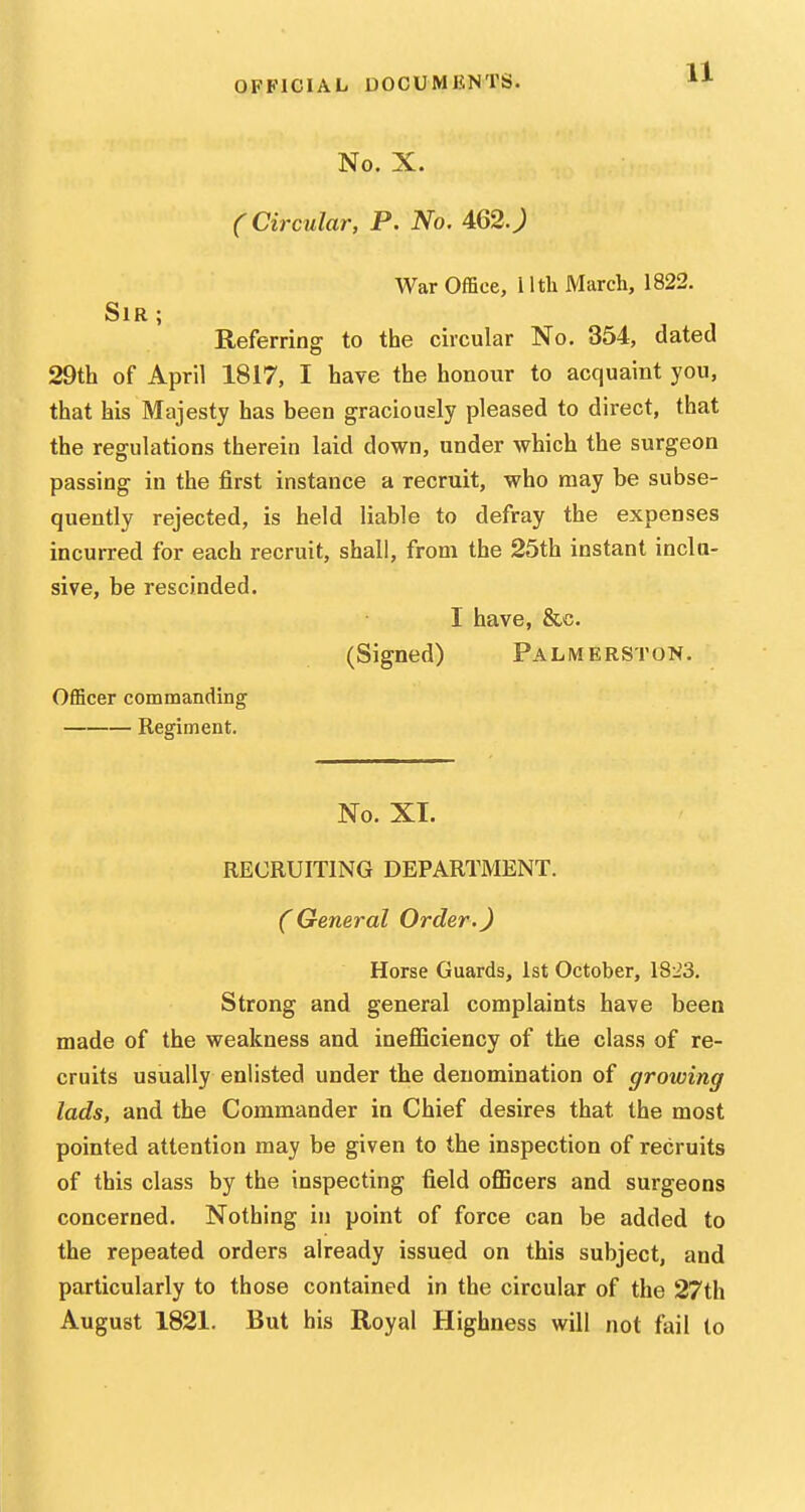 No. X. (Circular, P. No. 462.; War Office, I Ith March, 1822. Sir; Referring to the circular No. 354, dated 29th of April 1817, I have the honour to acquaint you, that his Majesty has been graciously pleased to direct, that the regulations therein laid down, under which the surgeon passing in the first instance a recruit, who may be subse- quently rejected, is held liable to defray the expenses incurred for each recruit, shall, from the 25th instant inclu- sive, be rescinded. I have, &c. (Signed) Palmerston. Officer commanding Regiment. No. XI. RECRUITING DEPARTMENT. (General Order.J Horse Guards, 1st October, 1823. Strong and general complaints have been made of the weakness and ineflSciency of the class of re- cruits usually enlisted under the denomination of growing lads, and the Commander in Chief desires that the most pointed attention may be given to the inspection of recruits of this class by the inspecting field oflBcers and surgeons concerned. Nothing in point of force can be added to the repeated orders already issued on this subject, and particularly to those contained in the circular of the 27th August 1821. But his Royal Highness will not fail to