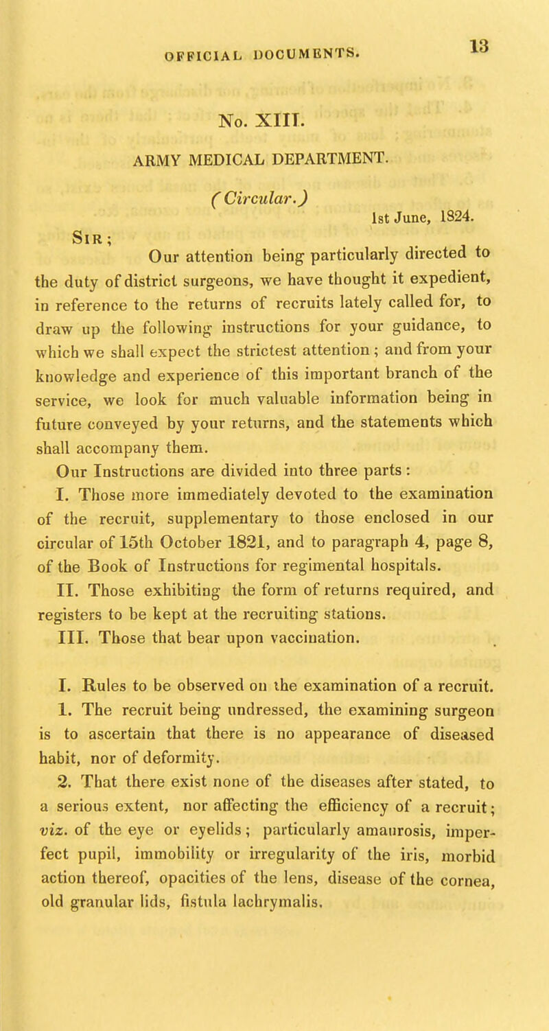 No. XIIT. ARMY MEDICAL DEPARTMENT. ( Circular.) 1st June, 1824. Sir ; Our attention being particularly directed to the duty of district surgeons, we have thought it expedient, in reference to the returns of recruits lately called for, to draw up the following instructions for your guidance, to which we shall expect the strictest attention ; and from your knowledge and experience of this important branch of the service, we look for much valuable information being in future conveyed by your returns, and the statements which shall accompany them. Our Instructions are divided into three parts: I. Those more immediately devoted to the examination of the recruit, supplementary to those enclosed in our circular of 15th October 1821, and to paragraph 4, page 8, of the Book of Instructions for regimental hospitals. II. Those exhibiting the form of returns required, and registers to be kept at the recruiting stations. III. Those that bear upon vaccination. I. Rules to be observed on ihe examination of a recruit. 1. The recruit being undressed, the examining surgeon is to ascertain that there is no appearance of diseased habit, nor of deformity. 2. That there exist none of the diseases after stated, to a serious extent, nor afiPecting the eflSciency of a recruit; viz. of the eye or eyelids; particularly amaurosis, imper- fect pupil, immobility or irregularity of the iris, morbid action thereof, opacities of the lens, disease of the cornea, old granular lids, fistula lachrymalis.