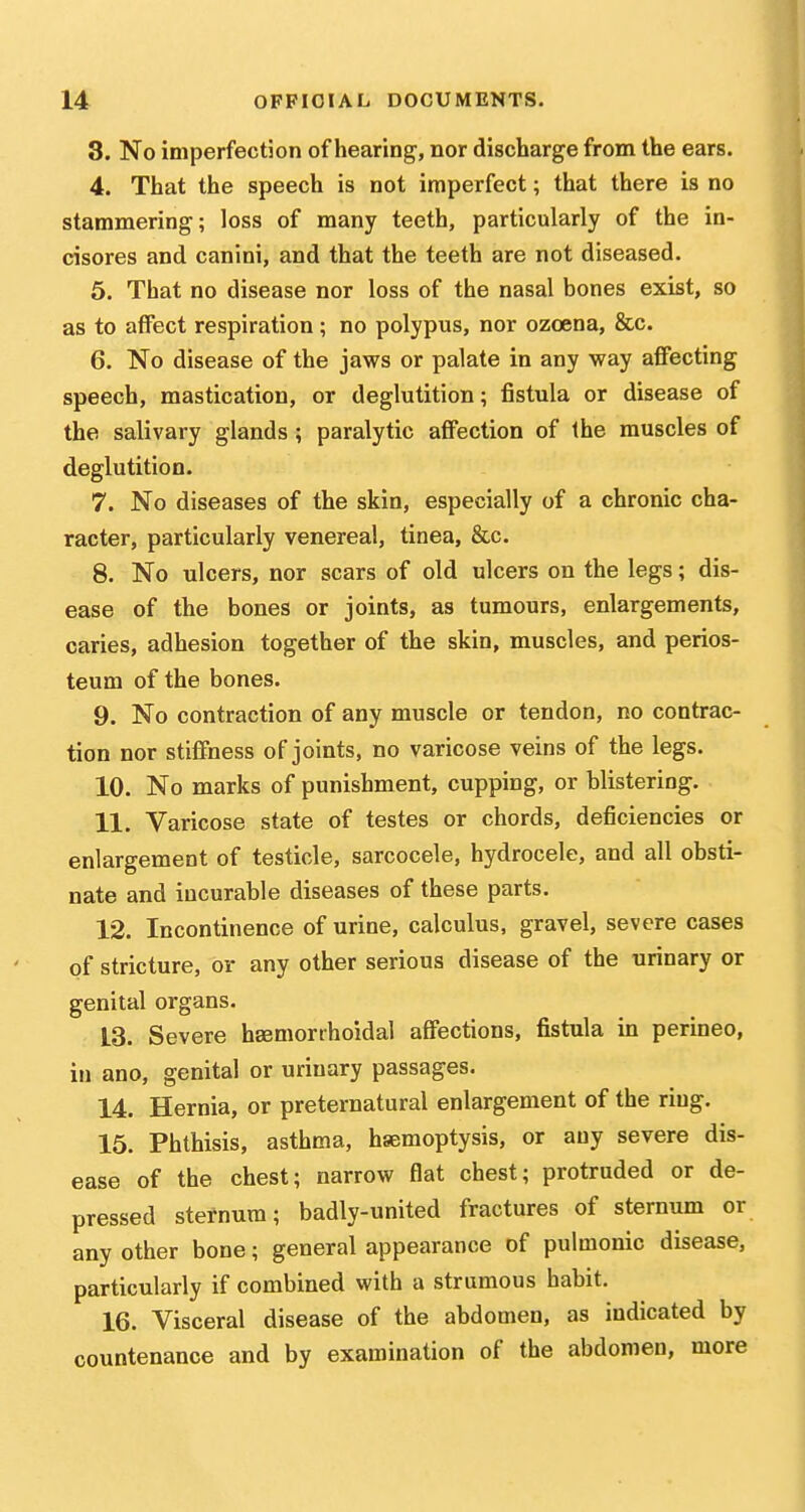 3. No imperfection of hearing, nor discharge from the ears. 4. That the speech is not imperfect; that there is no stammering; loss of many teeth, particularly of the in- cisores and canini, and that the teeth are not diseased. 5. That no disease nor loss of the nasal bones exist, so as to affect respiration; no polypus, nor ozcena, &c. 6. No disease of the jaws or palate in any way affecting speech, mastication, or deglutition; fistula or disease of the salivary glands ; paralytic affection of the muscles of deglutition. 7. No diseases of the skin, especially of a chronic cha- racter, particularly venereal, tinea, &c. 8. No ulcers, nor scars of old ulcers on the legs; dis- ease of the bones or joints, as tumours, enlargements, caries, adhesion together of the skin, muscles, and perios- teum of the bones. 9. No contraction of any muscle or tendon, no contrac- tion nor stiffness of joints, no varicose veins of the legs. 10. No marks of punishment, cupping, or blistering. 11. Varicose state of testes or chords, deficiencies or enlargement of testicle, sarcocele, hydrocele, and all obsti- nate and incurable diseases of these parts. 12. Incontinence of urine, calculus, gravel, severe cases of stricture, or any other serious disease of the urinary or genital organs. 13. Severe hEemorrhoidal affections, fistula in perineo, in ano, genital or urinary passages. 14. Hernia, or preternatural enlargement of the ring. 15. Phthisis, asthma, haemoptysis, or any severe dis- ease of the chest; narrow flat chest; protruded or de- pressed sternum; badly-united fractures of sternum or any other bone; general appearance of pulmonic disease, particularly if combined with a strumous habit. 16. Visceral disease of the abdomen, as indicated by countenance and by examination of the abdomen, more