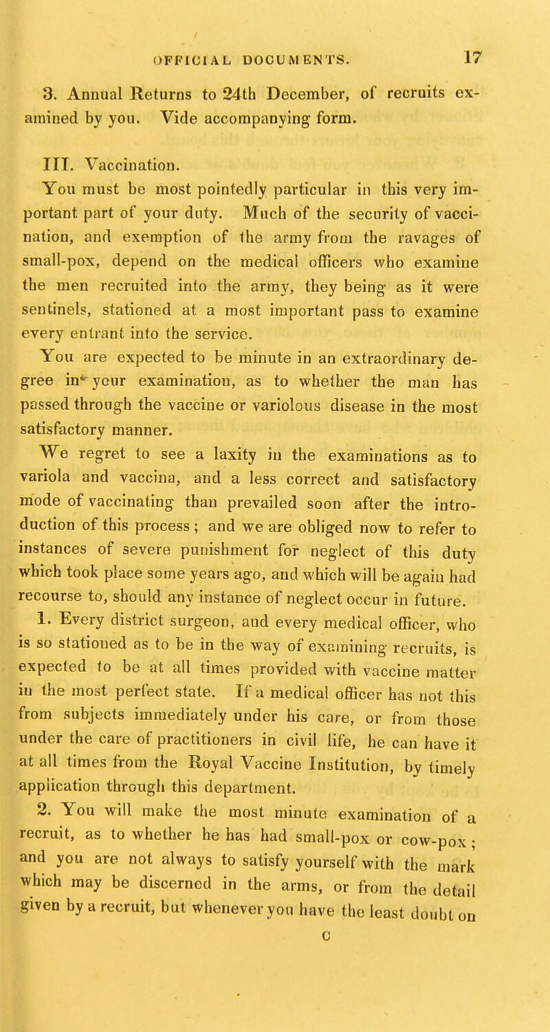 3. Annual Returns to 24th December, of recruits ex- amined by you. Vide accompanying form. III. Vaccination. You must be most pointedly particular in this very im- portant part of your duty. Much of the security of vacci- nation, and exemption of the army from the ravages of small-pox, depend on the medical officers who examine the men recruited into the army, they being as it were sentinels, stationed at a most important pass to examine every entrant into the service. You are expected to be minute in an extraordinary de- gree in*- your examination, as to whether the man has passed through the vaccine or variolous disease in the most satisfactory manner. We regret to see a laxity in the examinations as to variola and vaccina, and a less correct and satisfactory mode of vaccinating than prevailed soon after the intro- duction of this process ; and we are obliged now to refer to instances of severe puiiishment for neglect of this duty which took place some years ago, and which will be again had recourse to, should any instance of neglect occur in future, 1. Every district surgeon, and every medical officer, who is so stationed as to be in the way of examining recruits, is expected to be at all times provided with vaccine matter in the most perfect state. If a medical ofiBcer has not this from subjects immediately under his care, or from those under the care of practitioners in civil life, he can have it at all times from the Royal Vaccine Institution, by timely application through this departnient. 2. You will make the most minute examination of a recruit, as to whether he has had small-pox or cow-pox; and you are not always to satisfy yourself with the mark which may be discerned in the arms, or from the detail given by a recruit, but whenever you have the least doubt on c