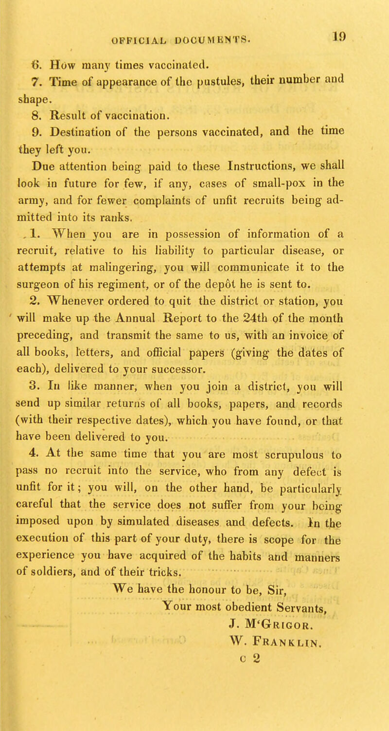 6. How many times vaccinated. 7. Time of appearance of the pustules, their number and shape. 8. Result of vaccination. 9. Destination of the persons vaccinated, and the time they left you. Due attention being paid to these Instructions, we shall look in future for few, if any, cases of small-pox in the army, and for fewer complaints of unfit recruits being ad- mitted into its ranks. , 1. When you are in possession of information of a recruit, relative to his liability to particular disease, or attempts at malingering, you will communicate it to the surgeon of his regiment, or of the depot he is sent to. 2. Whenever ordered to quit the district or station, you ' will make up the Annual Report to the 24th of the month preceding, and transmit the same to us, with an invoice of all books, letters, and official papers (giving the dates of each), delivered to your successor. 3. In like manner, when you join a district, you will send up similar returns of all books, papers, and records (with their respective dates), which you have found, or that have been delivered to you. 4. At the same time that you are most scrupulous to pass no recruit into the service, who from any defect is unfit for it; you will, on the other hand, be particularly careful that the service does not suffer from your being imposed upon by simulated diseases and defects. In the execution of this part of your duty, there is scope for the experience you have acquired of the habits and manners of soldiers, and of their tricks. We have the honour to be, Sir, Your most obedient Servants, J. M'Grigor. W. Franklin. c 2