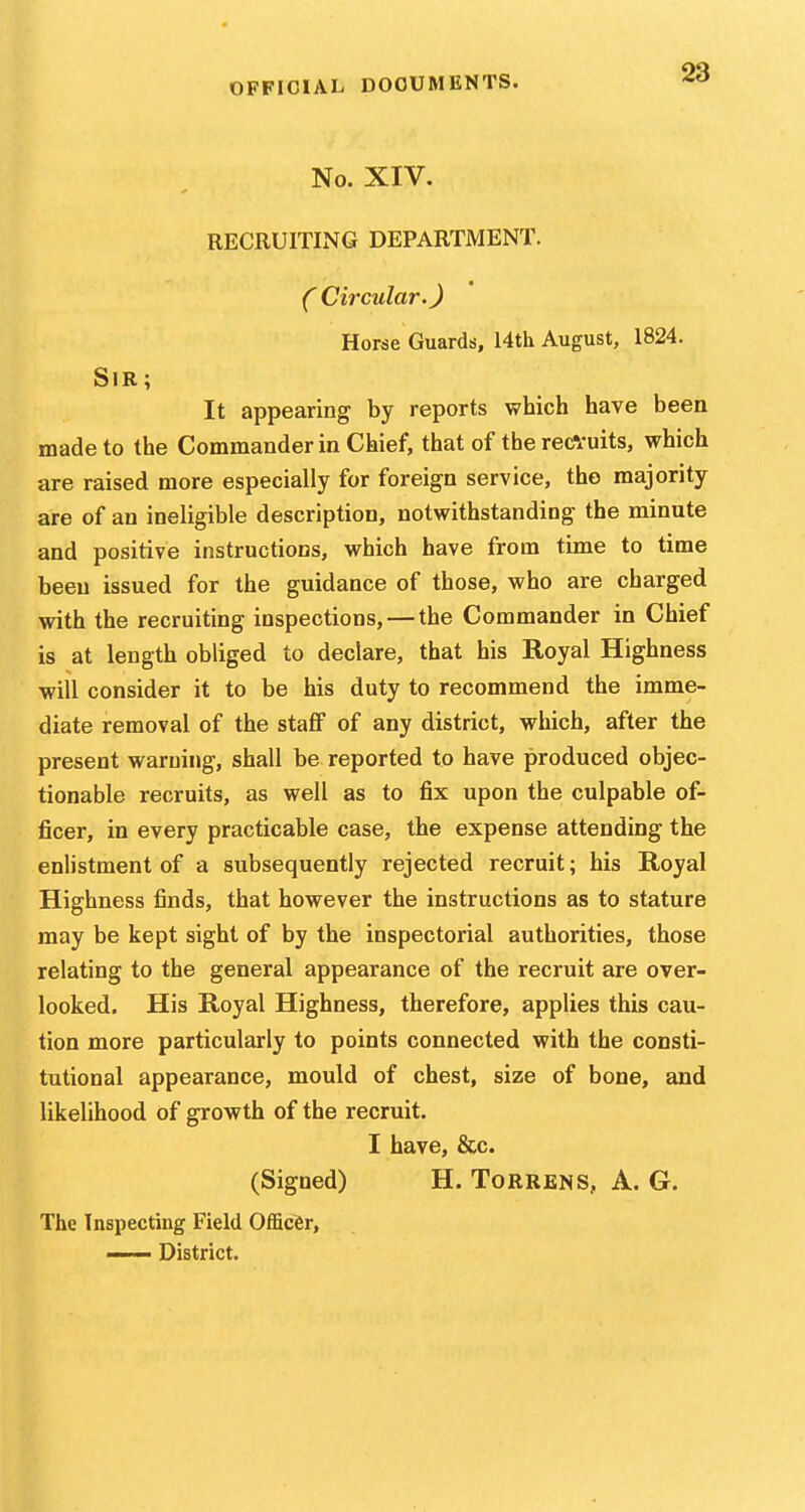 No. XIV. RECRUITING DEPARTMENT. C Circular.) Horse Guards, 14th August, 1824. Sir; It appearing by reports which have been made to the Commander in Chief, that of the recVuits, which are raised more especially for foreign service, the majority are of an ineligible description, notwithstanding the minute and positive instructions, which have from time to time been issued for the guidance of those, who are charged with the recruiting inspections, — the Commander in Chief is at length obliged to declare, that his Royal Highness will consider it to be his duty to recommend the imme- diate removal of the staff of any district, which, after the present warning, shall be reported to have produced objec- tionable recruits, as well as to fix upon the culpable of- ficer, in every practicable case, the expense attending the enlistment of a subsequently rejected recruit; his Royal Highness finds, that however the instructions as to stature may be kept sight of by the inspectorial authorities, those relating to the general appearance of the recruit are over- looked. His Royal Highness, therefore, applies this cau- tion more particularly to points connected with the consti- tutional appearance, mould of chest, size of bone, and likelihood of growth of the recruit. I have, &c. (Signed) H. Torrens, A. G. The Inspecting Field Officer, —— District.