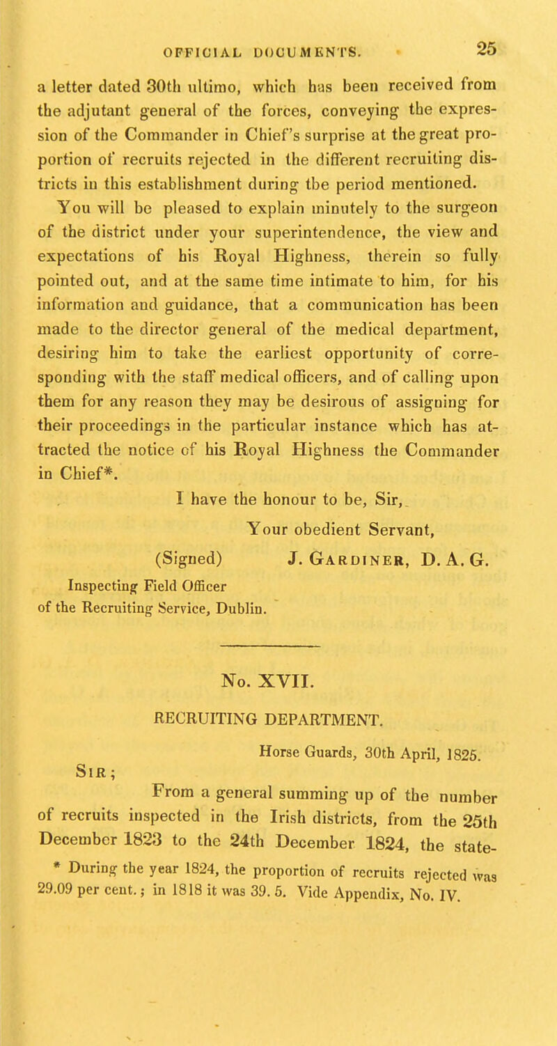 a letter dated 30th ultimo, which has been received from the adjutant general of the forces, conveying the expres- sion of the Commander in Chief's surprise at the great pro- portion of recruits rejected in the different recruiting dis- tricts in this establishment during the period mentioned. You will be pleased to explain minutely to the surgeon of the district under your superintendence, the view and expectations of his Royal Highness, therein so fully pointed out, and at the same time intimate to him, for his information and guidance, that a communication has been made to the director general of the medical department, desiring him to take the earliest opportunity of corre- sponding with the staff medical officers, and of calling upon them for any reason they may be desirous of assigning for their proceedings in the particular instance which has at- tracted the notice of his Royal Highness the Commander in Chief*. I have the honour to be, Sir,. Your obedient Servant, (Signed) J.Gardiner, D, A. G. Inspecting Field OfEcer of the Recruiting Service, Dublin. No. XVII. RECRUITING DEPARTMENT. Horse Guards, 30th April, 1825. Sir; From a general summing up of the number of recruits inspected in the Irish districts, from the 25th December 1823 to the 24th December 1824, the state- * During the year 1824, the proportion of recruits rejected was 29.09 per cent.; in 1818 it was 39. 6. Vide Appendix, No. IV.