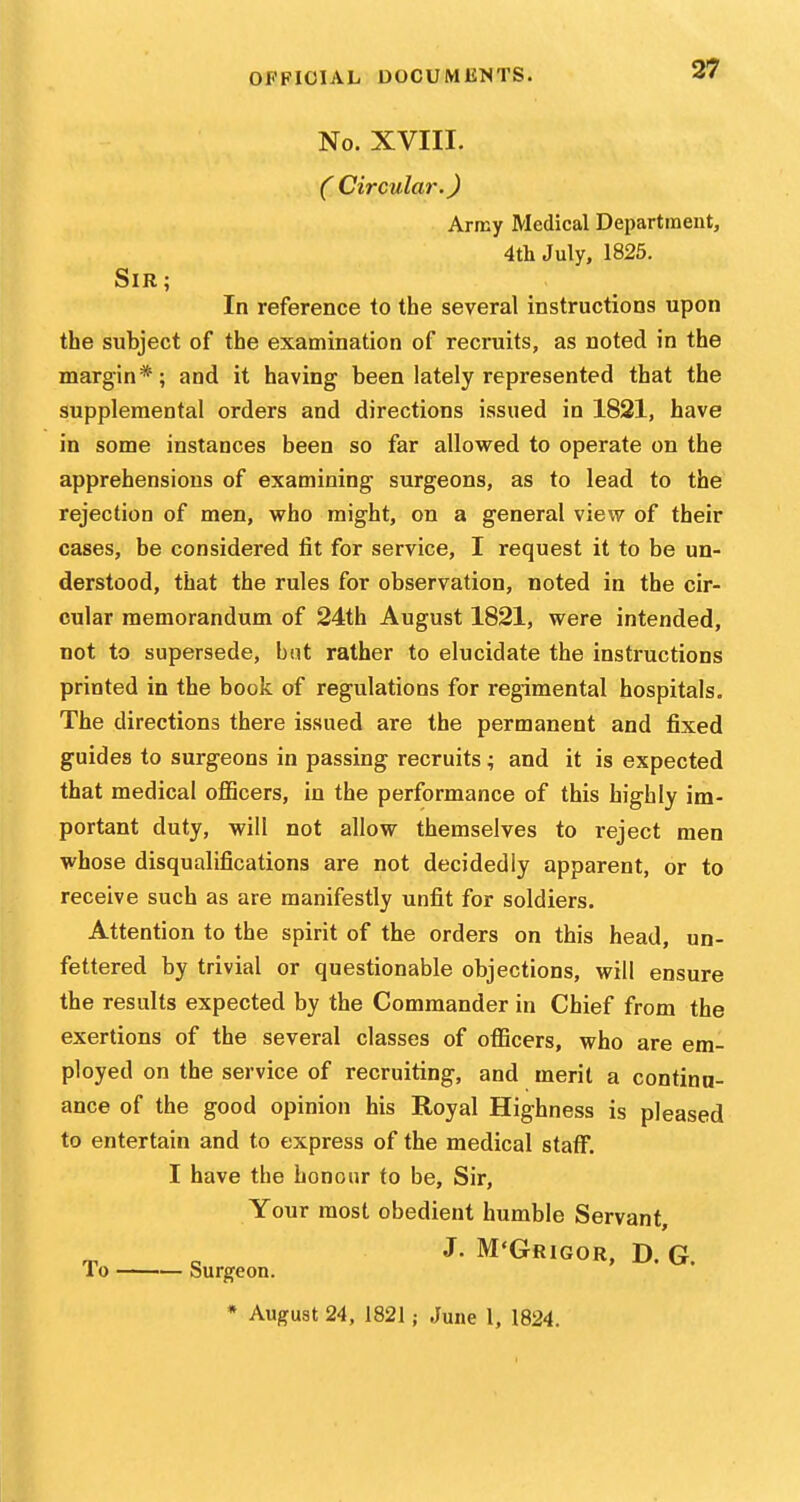 No. XVIII. ( Circular.) Army Medical Department, 4th July, 1825. Sir; In reference to the several instructions upon the subject of the examination of recruits, as noted in the margin*; and it having been lately represented that the supplemental orders and directions issued in 1821, have in some instances been so far allowed to operate on the apprehensions of examining surgeons, as to lead to the rejection of men, who might, on a general view of their cases, be considered lit for service, I request it to be un- derstood, that the rules for observation, noted in the cir- cular memorandum of 24th August 1821, were intended, not to supersede, but rather to elucidate the instructions printed in the book of regulations for regimental hospitals. The directions there issued are the permanent and fixed guides to surgeons in passing recruits ; and it is expected that medical officers, in the performance of this highly im- portant duty, will not allow themselves to reject men whose disqualifications are not decidedly apparent, or to receive such as are manifestly unfit for soldiers. Attention to the spirit of the orders on this head, un- fettered by trivial or questionable objections, will ensure the results expected by the Commander in Chief from the exertions of the several classes of officers, who are em- ployed on the service of recruiting, and merit a continu- ance of the good opinion his Royal Highness is pleased to entertain and to express of the medical staff. I have the honour to be. Sir, Your most obedient humble Servant, J. M'Grigor, D. G. To Surgeon. * August 24, 1821; June 1, 1824.