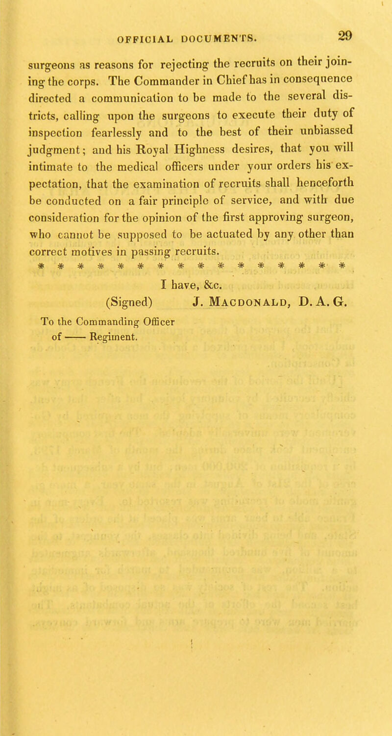 surgeons as reasons for rejecting the recruits on their join- ing the corps. The Commander in Chief has in consequence directed a communication to be made to the several dis- tricts, calling upon the surgeons to execute their duty of inspection fearlessly and to the best of their unbiassed judgment; and his Royal Highness desires, that you will intimate to the medical officers under your orders his ex- pectation, that the examination of recruits shall henceforth be conducted on a fair principle of service, and with due consideration for the opinion of the first approving surgeon, vcho cannot be supposed to be actuated by any other than correct motives in passing recruits. **************** I have, &c. (Signed) J. MacdonALD, D. A. G. To the Commanding Officer of Regiment. !