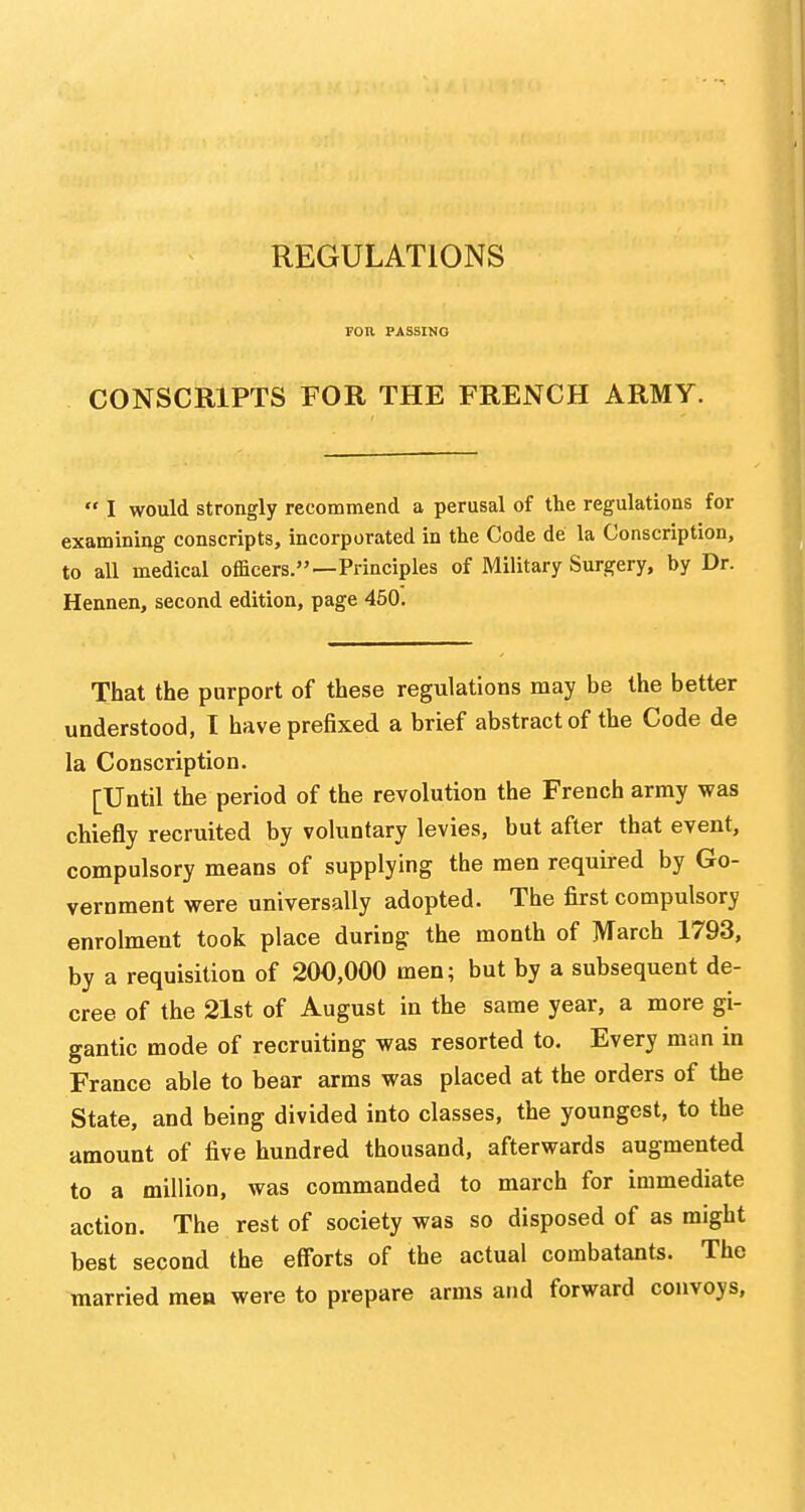 REGULATIONS FOR PASSING CONSCRIPTS FOR THE FRENCH ARMY.  I would strongly recommend a perusal of the regulations for examining conscripts, incorporated in the Code de la Conscription, to all medical officers.—Principles of Military Surgery, by Dr. Hennen, second edition, page 450. That the purport of these regulations may be the better understood, I have prefixed a brief abstract of the Code de la Conscription. [Until the period of the revolution the French army was chiefly recruited by voluntary levies, but after that event, compulsory means of supplying the men required by Go- vernment were universally adopted. The first compulsory enrolment took place during the month of March 1793, by a requisition of 200,000 men; but by a subsequent de- cree of the 21st of August in the same year, a more gi- gantic mode of recruiting was resorted to. Every man in France able to bear arms was placed at the orders of the State, and being divided into classes, the youngest, to the amount of five hundred thousand, afterwards augmented to a million, was commanded to march for immediate action. The rest of society was so disposed of as might best second the efforts of the actual combatants. The married mea were to prepare arms and forward convoys,