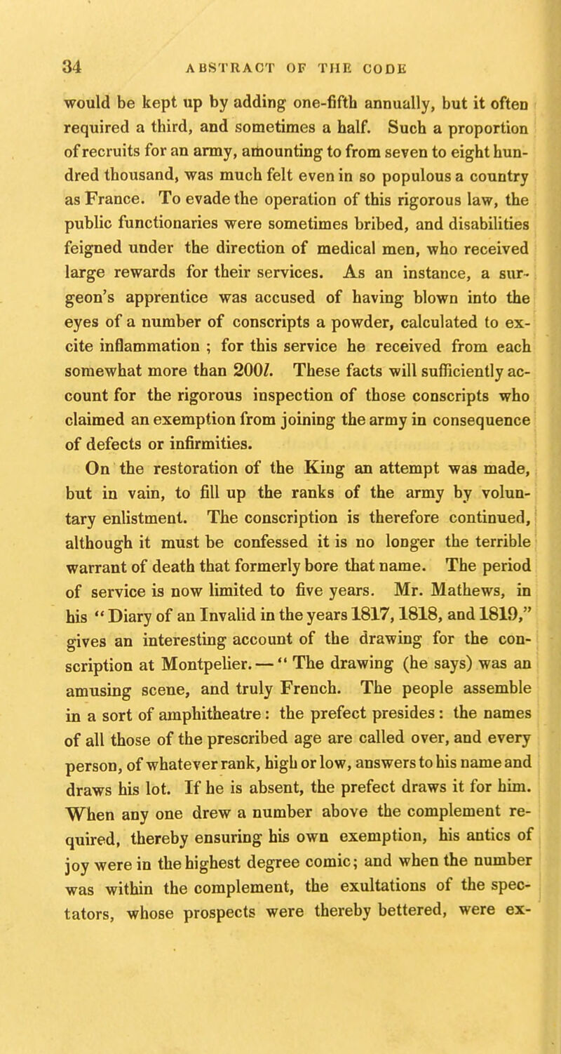 would be kept up by adding one-fifth annually, but it often required a third, and sometimes a half. Such a proportion of recruits for an army, arhounting to from seven to eight hun- dred thousand, was much felt even in so populous a country as France. To evade the operation of this rigorous law, the public functionaries were sometimes bribed, and disabilities feigned under the direction of medical men, who received large rewards for their services. As an instance, a sur- geon's apprentice was accused of having blown into the eyes of a number of conscripts a powder, calculated to ex- cite inflammation ; for this service he received from each somewhat more than 200Z. These facts will sufficiently ac- count for the rigorous inspection of those conscripts who claimed an exemption from joining the army in consequence of defects or infirmities. On the restoration of the King an attempt was made, but in vain, to fill up the ranks of the army by volun-, tary enlistment. The conscription is therefore continued, | although it must be confessed it is no longer the terrible warrant of death that formerly bore that name. The period of service is now limited to five years. Mr. Mathews, in his  Diary of an Invalid in the years 1817,1818, and 1819, gives an interesting account of the drawing for the con- scription at Montpelier. —  The drawing (he says) was an amusing scene, and truly French. The people assemble in a sort of amphitheatre: the prefect presides: the names of all those of the prescribed age are called over, and every person, of whatever rank, high or low, answers to his name and draws his lot. If he is absent, the prefect draws it for him. When any one drew a number above the complement re- quired, thereby ensuring his own exemption, his antics of joy were in the highest degree comic; and when the number was within the complement, the exultations of the spec- tators, whose prospects were thereby bettered, were ex-