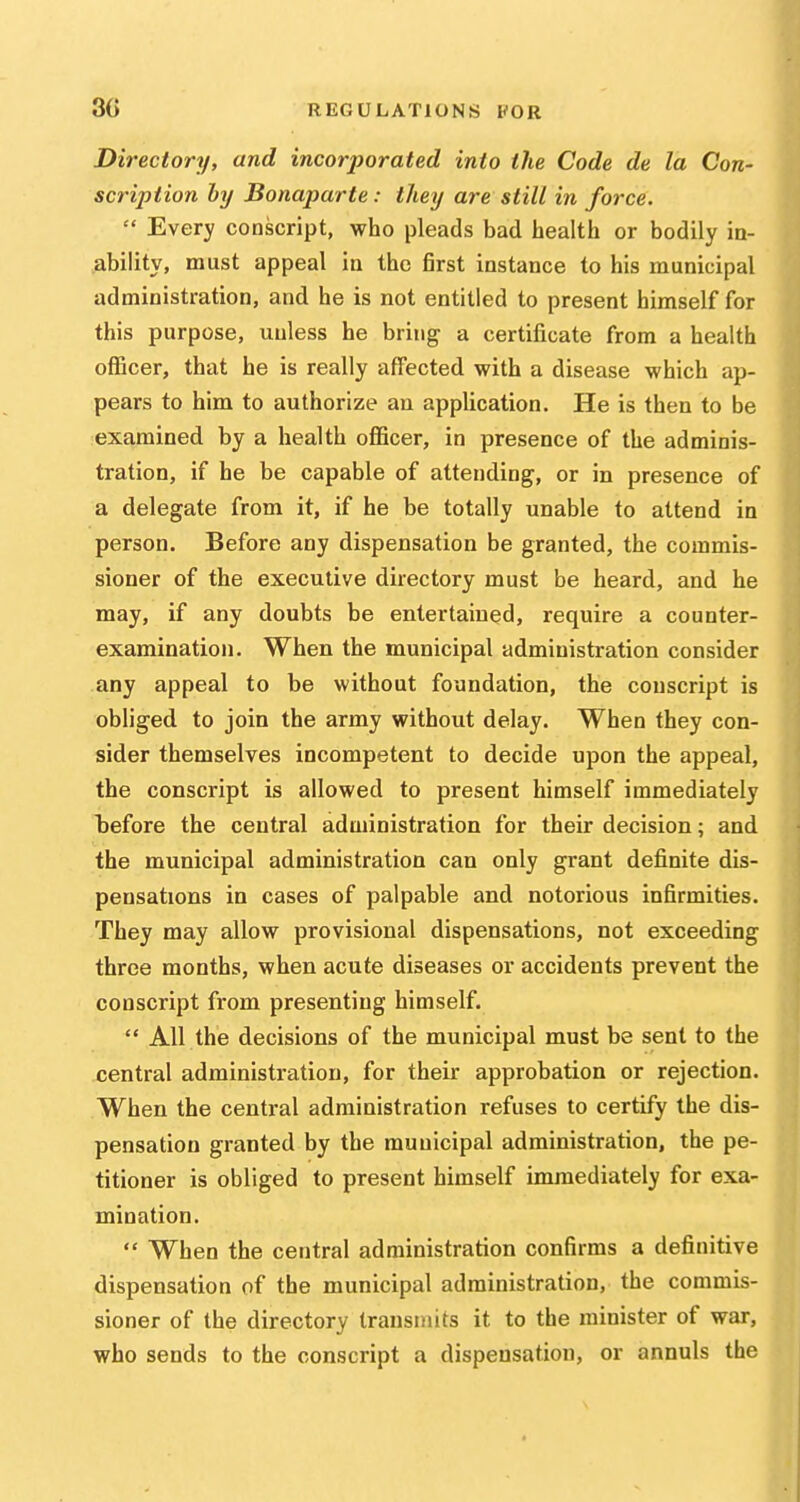 Directory, and incorporated into the Code de la Con- scription hy Bonaparte: they are still in force.  Every conscript, who pleads bad health or bodily in- ability, must appeal in the first instance to his municipal administration, and he is not entitled to present himself for this purpose, unless he bring a certificate from a health officer, that he is really affected with a disease which ap- pears to him to authorize an application. He is then to be examined by a health officer, in presence of the adminis- tration, if he be capable of attending, or in presence of a delegate from it, if he be totally unable to attend in person. Before any dispensation be granted, the commis- sioner of the executive directory must be heard, and he may, if any doubts be entertained, require a counter- examination. When the municipal administration consider any appeal to be without foundation, the conscript is obliged to join the army without delay. When they con- sider themselves incompetent to decide upon the appeal, the conscript is allowed to present himself immediately before the central administration for their decision; and the municipal administration can only grant definite dis- pensations in cases of palpable and notorious infirmities. They may allow provisional dispensations, not exceeding three months, when acute diseases or accidents prevent the conscript from presenting himself.  All the decisions of the municipal must be sent to the central administration, for their approbation or rejection. When the central administration refuses to certify the dis- pensation granted by the municipal administration, the pe- titioner is obliged to present himself immediately for exa- mination.  When the central administration confirms a definitive dispensation of the municipal administration, the commis- sioner of the directory transmits it to the minister of war, who sends to the conscript a dispensation, or annuls the