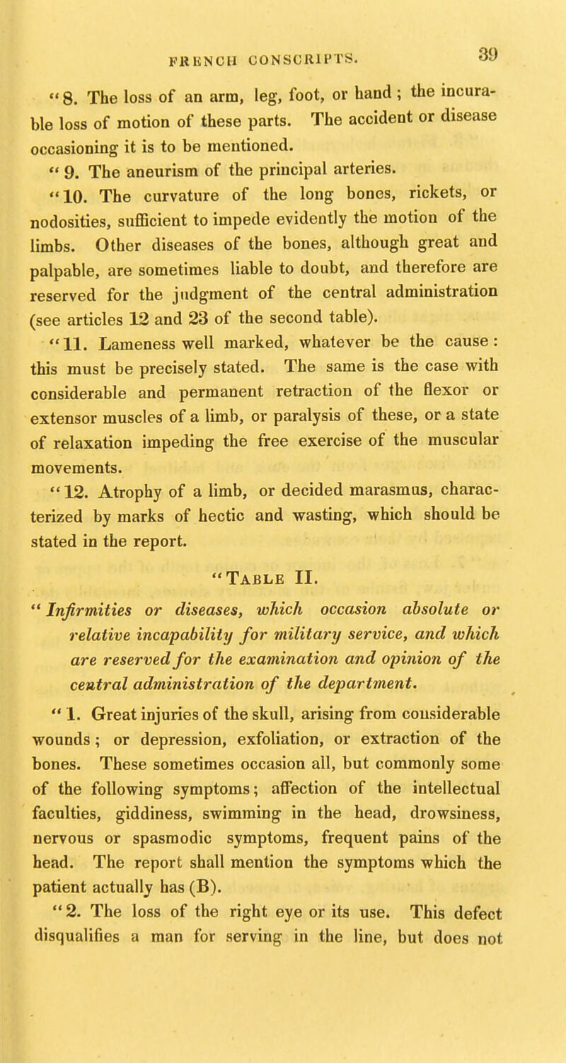 8. The loss of an arm, leg, foot, or hand ; the incura- ble loss of motion of these parts. The accident or disease occasioning it is to be mentioned.  9. The aneurism of the principal arteries. 10. The curvature of the long bones, rickets, or nodosities, suflScient to impede evidently the motion of the limbs. Other diseases of the bones, although great and palpable, are sometimes liable to doubt, and therefore are reserved for the judgment of the central administration (see articles 12 and 23 of the second table). 11. Lameness well marked, whatever be the cause: this must be precisely stated. The same is the case with considerable and permanent retraction of the flexor or extensor muscles of a limb, or paralysis of these, or a state of relaxation impeding the free exercise of the muscular movements. 12. Atrophy of a limb, or decided marasmus, charac- terized by marks of hectic and wasting, which should be stated in the report. Table II.  Infirmities or diseases, which occasion absolute or relative incapability for military service, and which are reserved for the examination and opinion of the central administration of the department.  1. Great injuries of the skull, arising from considerable wounds; or depression, exfoliation, or extraction of the bones. These sometimes occasion all, but commonly some of the following symptoms; affection of the intellectual faculties, giddiness, swimming in the head, drowsiness, nervous or spasmodic symptoms, frequent pains of the head. The report shall mention the symptoms which the patient actually has (B).  2. The loss of the right eye or its use. This defect disqualifies a man for serving in the line, but does not