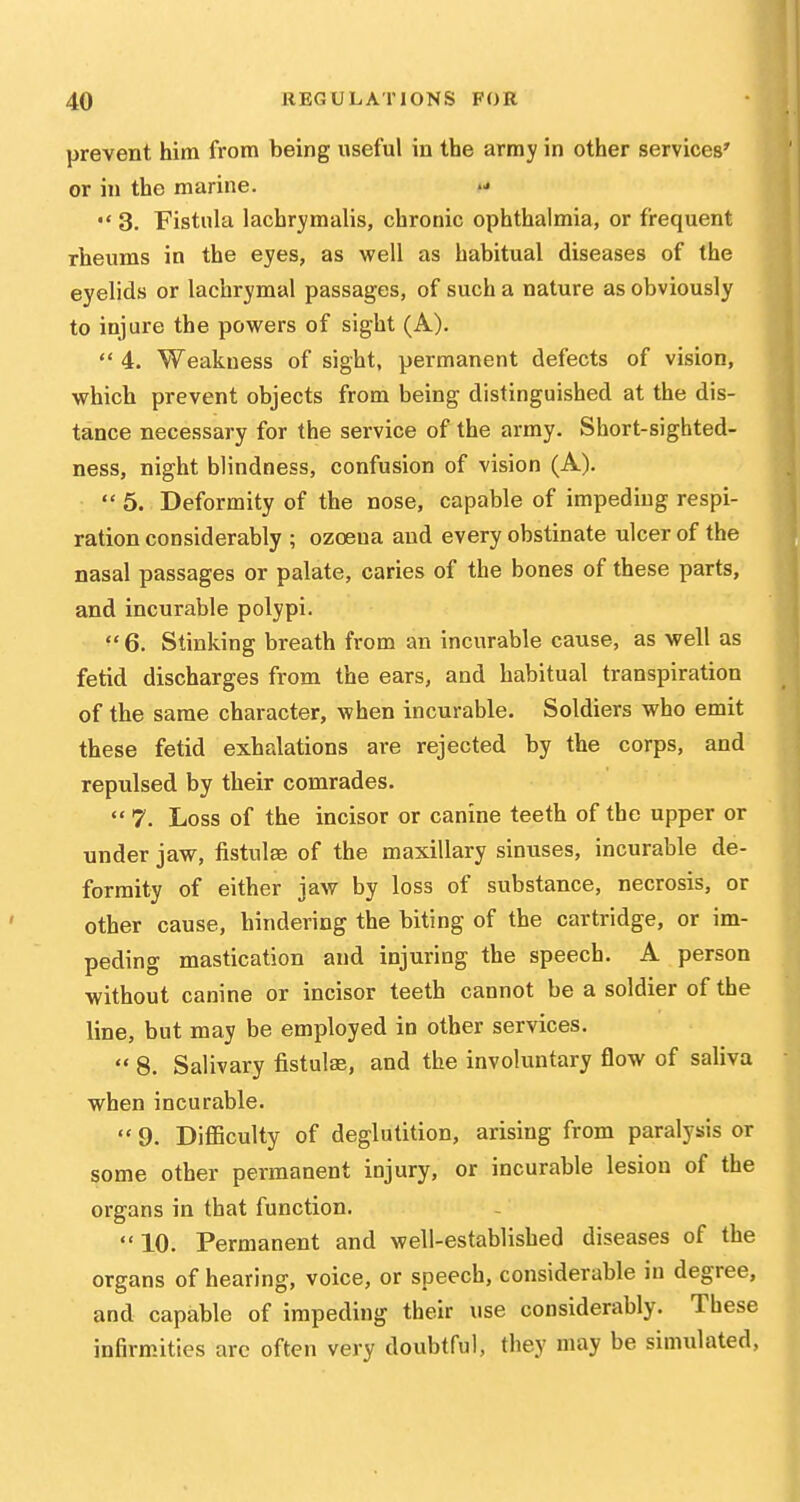 prevent him from being useful in the army in other services' or in the marine.  3. Fistula lachrymalis, chronic ophthalmia, or frequent rheums in the eyes, as well as habitual diseases of the eyelids or lachrymal passages, of such a nature as obviously to injure the powers of sight (A).  4. Weakness of sight, permanent defects of vision, which prevent objects from being distinguished at the dis- tance necessary for the service of the army. Short-sighted- ness, night blindness, confusion of vision (A).  5. Deformity of the nose, capable of impeding respi- ration considerably ; ozoena and every obstinate ulcer of the nasal passages or palate, caries of the bones of these parts, and incurable polypi. ^' 6. Stinking breath from an incurable cause, as well as fetid discharges from the ears, and habitual transpiration of the same character, when incurable. Soldiers who emit these fetid exhalations are rejected by the corps, and repulsed by their comrades.  7. Loss of the incisor or canine teeth of the upper or under jaw, fistulsB of the maxillary sinuses, incurable de- formity of either jaw by loss of substance, necrosis, or other cause, hindering the biting of the cartridge, or im- peding mastication and injuring the speech. A person without canine or incisor teeth cannot be a soldier of the line, but may be employed in other services.  8. Salivary fistulas, and the involuntary flow of saliva when incurable.  9. Difficulty of deglutition, arising from paralysis or some other permanent injury, or incurable lesion of the organs in that function. 10. Permanent and well-established diseases of the organs of hearing, voice, or speech, considerable in degree, and capable of impeding their use considerably. These infirmities arc often very doubtful, they may be simulated.