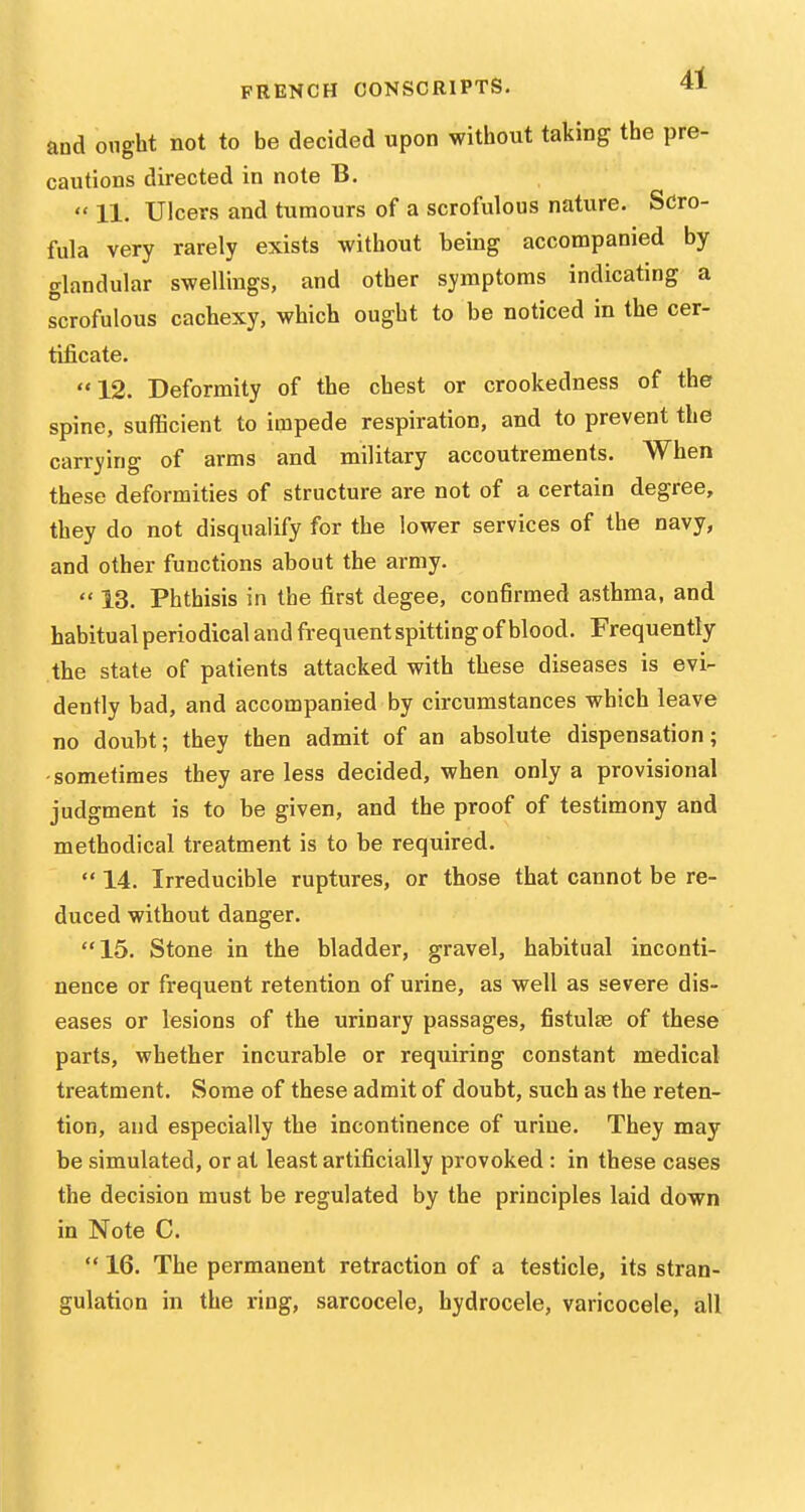 and ought not to be decided upon without taking the pre- cautions directed in note B.  11. Ulcers and tumours of a scrofulous nature. Scro- fula very rarely exists without being accompanied by glandular swellings, and other symptoms indicating a scrofulous cachexy, which ought to be noticed in the cer- tificate. 12. Deformity of the chest or crookedness of the spine, sufficient to impede respiration, and to prevent the carrying of arms and military accoutrements. When these deformities of structure are not of a certain degree, they do not disqualify for the lower services of the navy, and other functions about the army.  13. Phthisis in the first degee, confirmed asthma, and habitual periodical and frequent spitting of blood. Frequently the state of patients attacked with these diseases is evi- dently bad, and accompanied by circumstances which leave no doubt; they then admit of an absolute dispensation; -sometimes they are less decided, when only a provisional judgment is to be given, and the proof of testimony and methodical treatment is to be required.  14. Irreducible ruptures, or those that cannot be re- duced without danger. 15. Stone in the bladder, gravel, habitual inconti- nence or frequent retention of urine, as well as severe dis- eases or lesions of the urinary passages, fistulas of these parts, whether incurable or requiring constant medical treatment. Some of these admit of doubt, such as the reten- tion, and especially the incontinence of urine. They may be simulated, or at least artificially provoked : in these cases the decision must be regulated by the principles laid down in Note C.  16. The permanent retraction of a testicle, its stran- gulation in the ring, sarcocele, hydrocele, varicocele, all