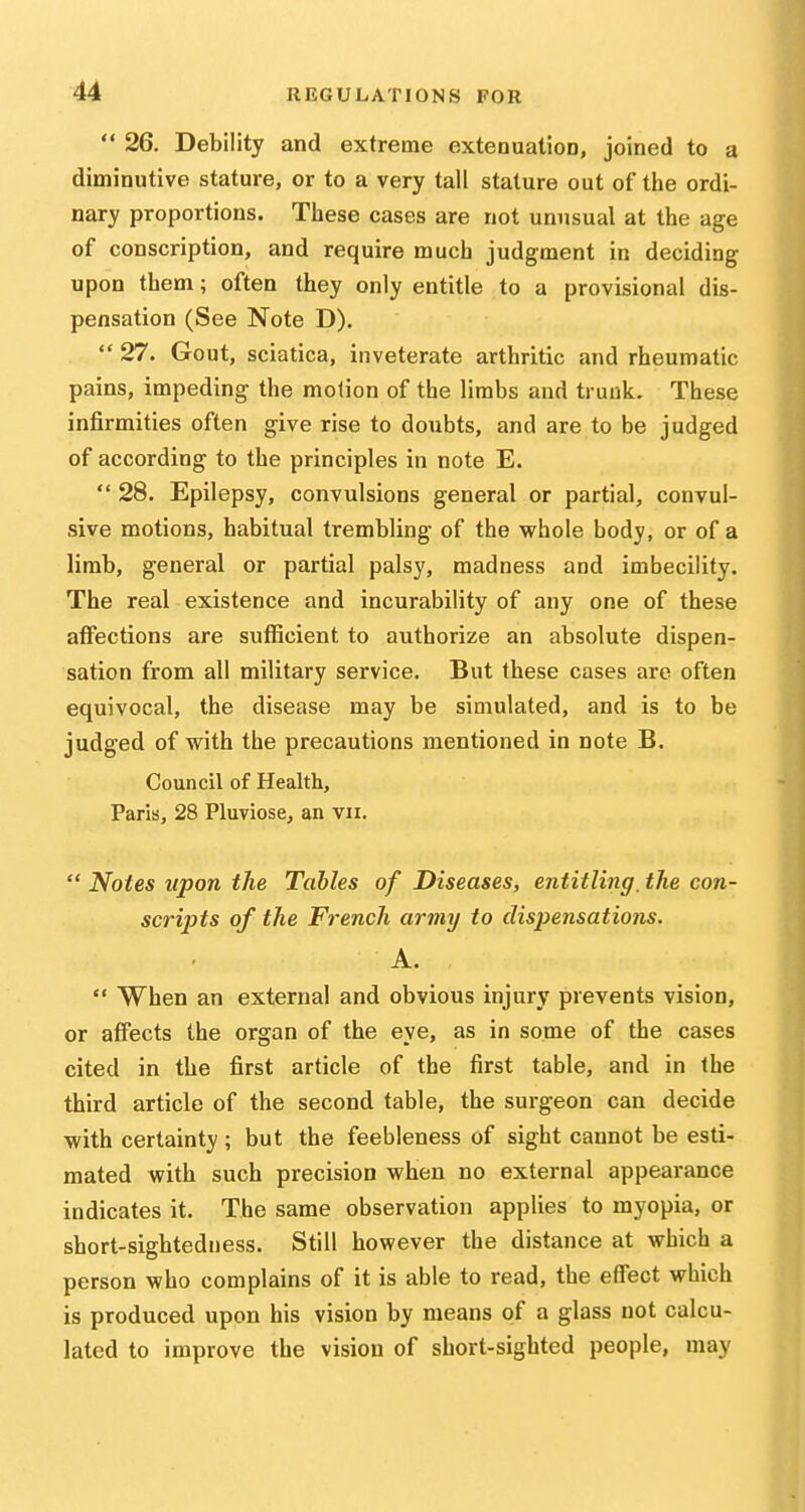  26. Debility and extreme extenuation, joined to a diminutive stature, or to a very tall stature out of the ordi- nary proportions. These cases are not unusual at the age of conscription, and require much judgment in deciding upon them; often they only entitle to a provisional dis- pensation (See Note D),  27. Gout, sciatica, inveterate arthritic and rheumatic pains, impeding the motion of the limbs and trunk. These infirmities often give rise to doubts, and are to be judged of according to the principles in note E.  28. Epilepsy, convulsions general or partial, convul- sive motions, habitual trembling of the whole body, or of a limb, general or partial palsy, madness and imbecility. The real existence and incurability of any one of these affections are sutBcient to authorize an absolute dispen- sation from all military service. But these cases are often equivocal, the disease may be simulated, and is to be judged of with the precautions mentioned in note B. Council of Health, Paris, 28 Pluviose, an vii.  Notes upon the Tables of Diseases, entitling, the con- scripts of the French army to dispensations. A.  When an external and obvious injury prevents vision, or affects the organ of the eye, as in some of the cases cited in the first article of the first table, and in the third article of the second table, the surgeon can decide with certainty; but the feebleness of sight cannot be esti- mated with such precision when no external appearance indicates it. The same observation applies to myopia, or short-sightedness. Still however the distance at which a person who complains of it is able to read, the effect which is produced upon his vision by means of a glass not calcu- lated to improve the vision of short-sighted people, may