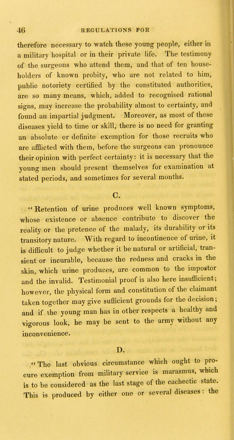 therefore necessary to watch these young people, either in a military hospital or in their private life. The testimony of the surgeons who attend them, and that of ten house- holders of known probity, who are not related to him, public notoriety certified by the constituted authorities, are so many means, which, added to recognised rational signs, may increase the probability almost to certainty, and found an impartial judgment. Moreover, as most of these diseases yield to time or skill, there is no need for granting an absolute or definite exemption for those recruits who are aflElicted with them, before the surgeons can pronounce their opinion with perfect certainty: it is necessary that the young men should present themselves for examination at stated periods, and sometimes for several months. C.  Retention of urine produces well known symptoms, whose existence or absence contribute to discover the reality or the pretence of the malady, its durability or its transitory nature. With regard to incontinence of urine, it is difiScult to judge whether it be natural or artificial, tran- sient or incurable, because the redness and cracks in the skin, which urine produces, are common to the impostor and the invalid. Testimonial proof is also here insufficient; however, the physical form and constitution of the claimant taken together may give sufficient grounds for the decision; and if the young man has in other respects a healthy and vigorous look, he may be sent to the army without any inconvenience. D. The last obvious circumstance which ought to pro- cure exemption from military service is marasmus, which is to be considered as the last stage of the cachectic state. This is produced by either one or several diseases: the