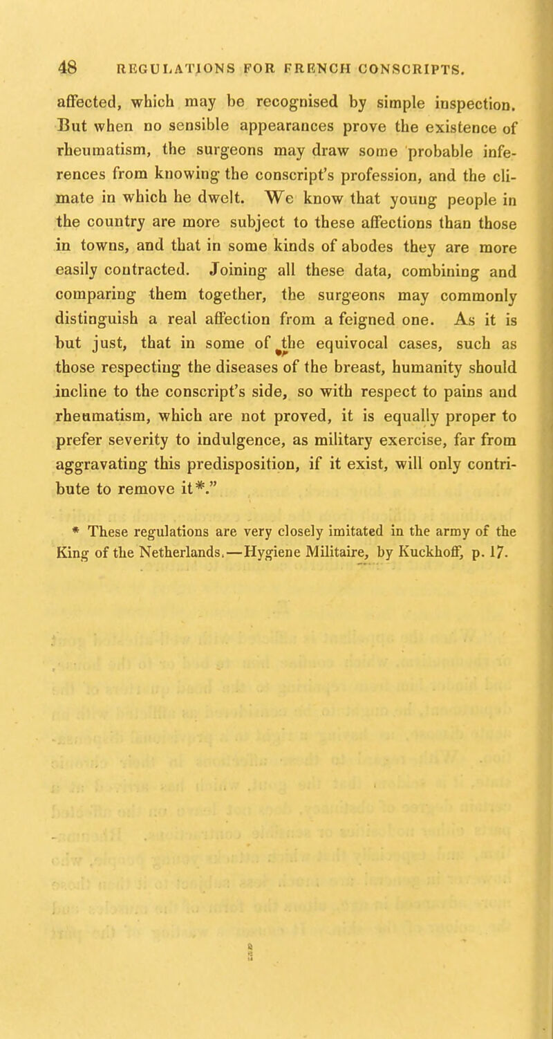 affected, which may be recogoised by simple inspection. But when no sensible appearances prove the existence of rheumatism, the surgeons may draw some probable infe- rences from knowing the conscript's profession, and the cli- mate in which he dwelt. We know that young people in the country are more subject to these affections than those in towns, and that in some kinds of abodes they are more easily contracted. Joining all these data, combining and comparing them together, the surgeons may commonly distinguish a real affection from a feigned one. As it is but just, that in some of^the equivocal cases, such as those respecting the diseases of the breast, humanity should incline to the conscript's side, so with respect to pains and rheumatism, which are not proved, it is equally proper to prefer severity to indulgence, as military exercise, far from aggravating this predisposition, if it exist, will only contri- bute to remove it*. * These regulations are very closely imitated in the army of the King of the Netherlands.—Hygiene Militaire, by KuckhofF, p. 17.