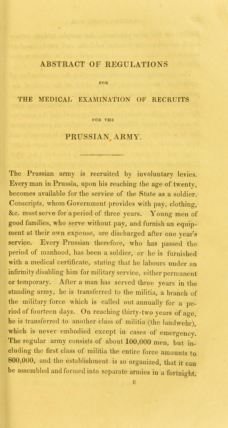 ABSTRACT OF REGULATIONS FOR THE MEDICAIi EXAMINATION OF RECRUITS FOR THE PRUSSIAN. ARMY. The Prussian army is recruited by involuntary levies. Every man in Prussia, upon his reaching the age of twenty, becomes available for the service of the State as a soldier. Conscripts, whom Government provides with pay, clothing, &c. must serve for a period of three years. Young men of good families, who serve without pay, and furnish an equip- ment at their own expense, are discharged after one year's service. Every Prussian therefore, who has passed the period of manhood, has been a soldier, or he is furnished with a medical certificate, stating that he labours under an infirmity disabling him for military service, either permanent or temporary. After a man has served three years in the standing army, he is transferred to the militia, a branch of the military force which is called out annually for a pe- riod of fourteen days. On reaching thirty-two years of age, he is transferred to another class of militia (the landwehr), which is never embodied except in cases of emergency. The regular army consists of about 100,000 men, but in- cluding the first class of militia the entire force amounts lo 800,000, and the establishment is so organized, that it can be assembled and formed into separate armies in a fortnight. E