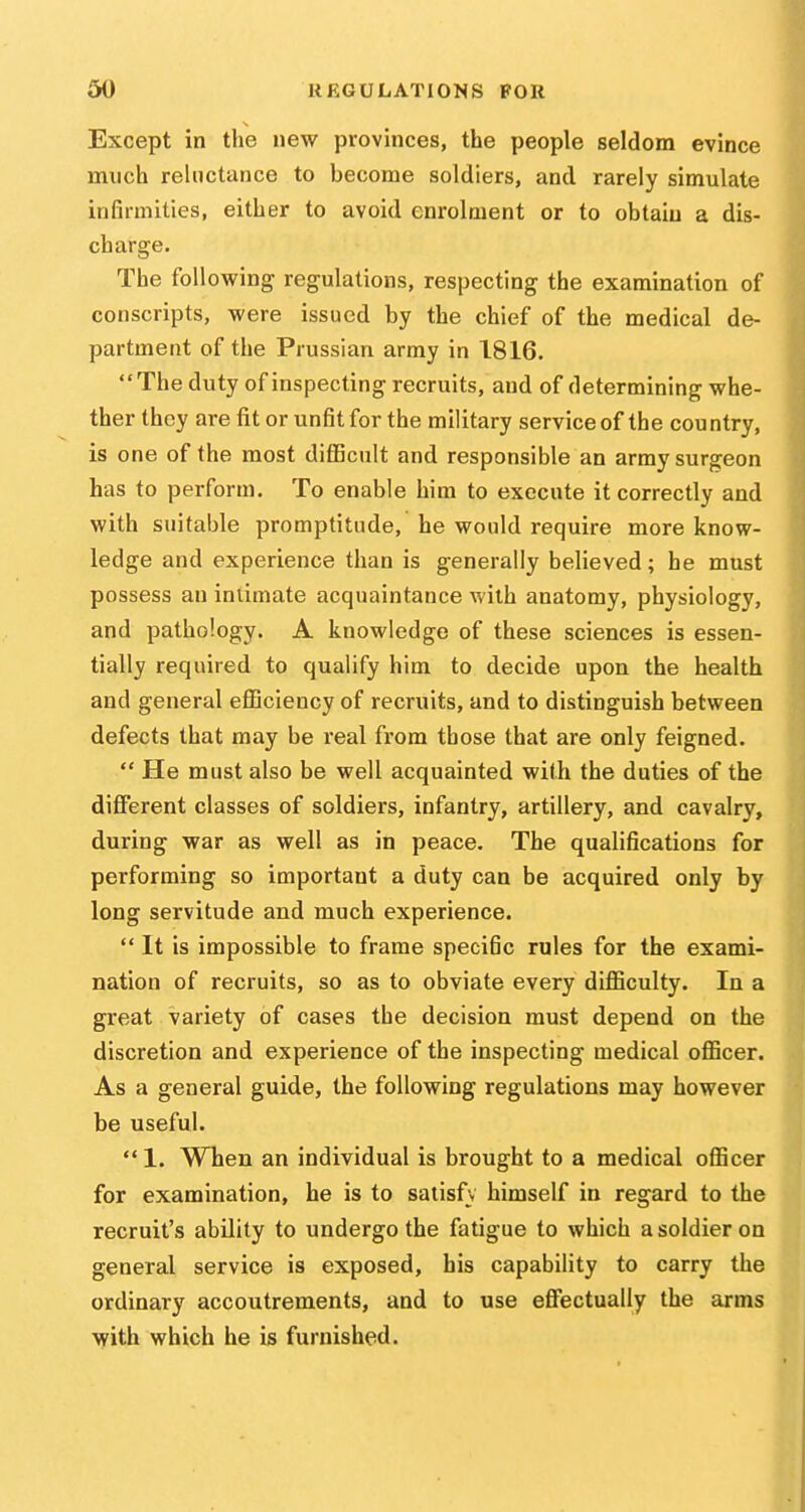 Except in the new provinces, the people seldom evince much reluctance to become soldiers, and rarely simulate infirmities, either to avoid enrolment or to obtaiu a dis- charge. The following regulations, respecting the examination of conscripts, were issued by the chief of the medical de- partment of the Prussian army in 1816. The duty of inspecting recruits, and of determining whe- ther they are fit or unfit for the military service of the country, is one of the most difficult and responsible an army surgeon has to perform. To enable him to execute it correctly and with suitable promptitude, he would require more know- ledge and experience than is generally believed; he must possess an intimate acquaintance with anatomy, physiology, and pathology. A knowledge of these sciences is essen- tially required to qualify him to decide upon the health and general eflQciency of recruits, and to distinguish between defects that may be real from those that are only feigned.  He must also be well acquainted with the duties of the different classes of soldiers, infantry, artillery, and cavalry, during war as well as in peace. The qualifications for performing so important a duty can be acquired only by long servitude and much experience.  It is impossible to frame specific rules for the exami- nation of recruits, so as to obviate every diflSculty. In a great variety of cases the decision must depend on the discretion and experience of the inspecting medical oflScer. As a general guide, the following regulations may however be useful.  1. When an individual is brought to a medical officer for examination, he is to satisfv himself in regard to the recruit's ability to undergo the fatigue to which a soldier on general service is exposed, his capability to carry the ordinary accoutrements, and to use eflTectually the arms with which he is furnished.