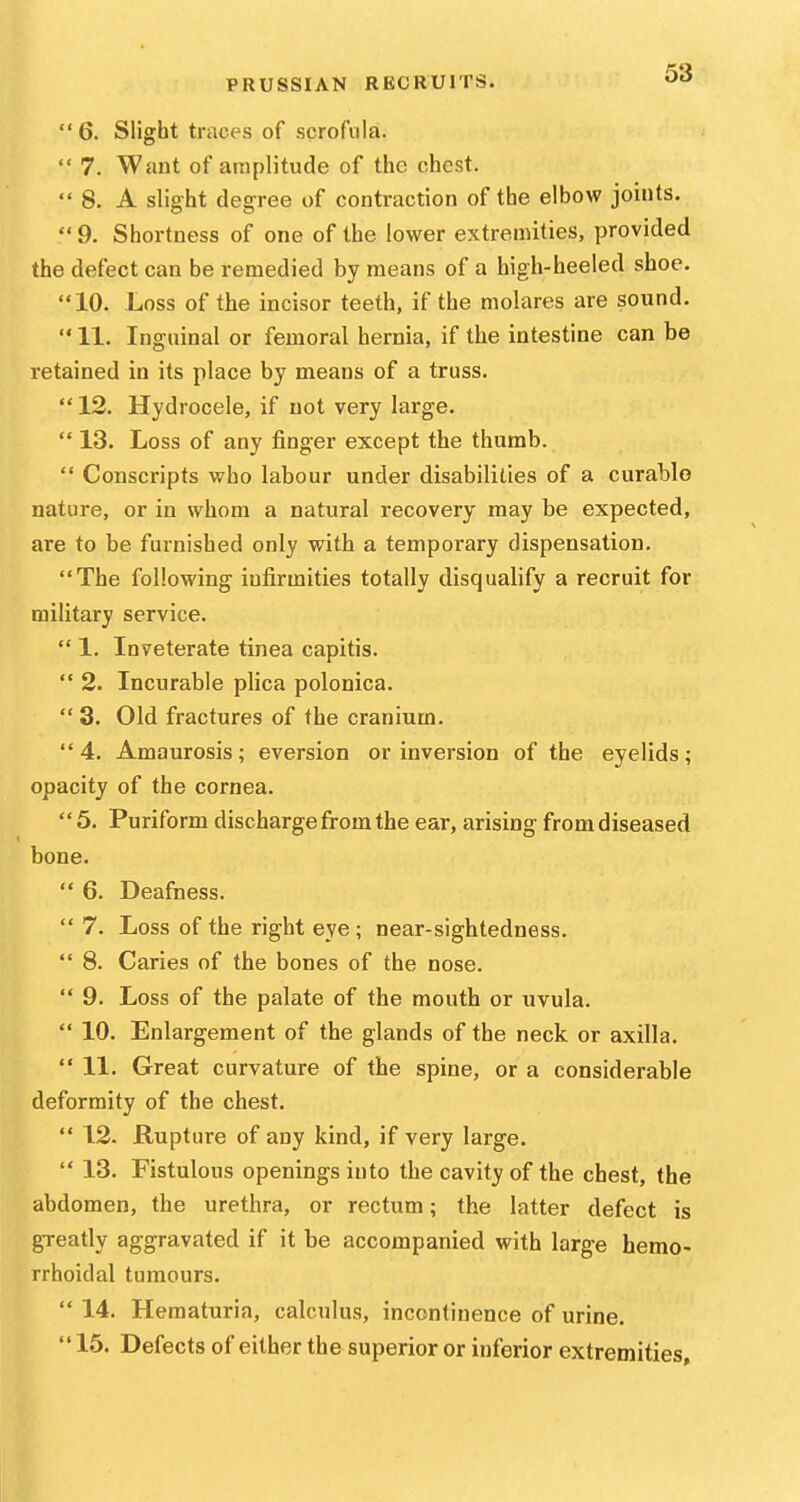  6. Slight traces of scrofula.  7. Want of amplitude of the chest.  8. A slight degree of contraction of the elbow joints.  9. Shortness of one of the lower extremities, provided the defect can be remedied by means of a high-heeled shoe. 10. Loss of the incisor teeth, if the molares are sound.  11. Inguinal or femoral hernia, if the intestine can be retained in its place by means of a truss.  12. Hydrocele, if not very large.  13. Loss of any finger except the thumb.  Conscripts who labour under disabilities of a curable nature, or in whom a natural recovery may be expected, are to be furnished only with a temporary dispensation. The following infirmities totally disqualify a recruit for military service.  1. Inveterate tinea capitis.  2. Incurable plica polonica.  3. Old fractures of the cranium. 4. Amaurosis; eversion or inversion of the eyelids; opacity of the cornea.  5. Puriform discharge from the ear, arising from diseased bone.  6. Deafness.  7. Loss of the right eye ; near-sightedness.  8. Caries of the bones of the nose.  9. Loss of the palate of the mouth or uvula.  10. Enlargement of the glands of the neck or axilla.  11. Great curvature of the spine, or a considerable deformity of the chest.  12. Rupture of any kind, if very large.  13. Fistulous openings into the cavity of the chest, the abdomen, the urethra, or rectum; the latter defect is greatly aggravated if it be accompanied with large hemo- rrhoidal tumours.  14. Hematuria, calculus, incontinence of urine.  15. Defects of either the superior or inferior extremities.