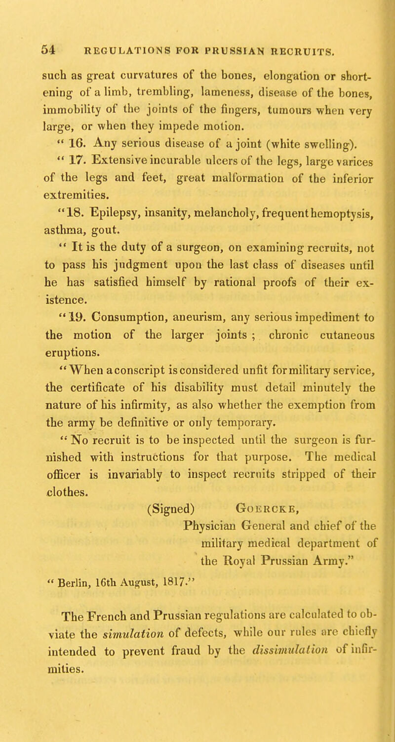 64 REGULATIONS FOR PRUSSIAN RECRUITS. such as great curvatures of the bones, elongation or short- ening of a limb, trembling, lameness, disease of the bones, immobility of the joints of the fingers, tumours when very large, or when they impede motion. 16. Any serious disease of a joint (white swelling).  17. Extensive incurable ulcers of the legs, large varices of the legs and feet, great malformation of the inferior extremities. 18. Epilepsy, insanity, melancholy, frequent hemoptysis, asthma, gout.  It is the duty of a surgeon, on examining recruits, not to pass his judgment upon the last class of diseases until he has satisfied himself by rational proofs of their ex- istence.  19. Consumption, aneurism, any serious impediment to the motion of the larger joints ; chronic cutaneous eruptions. When aconscript is considered unfit for military service, the certificate of his disability must detail minutely the nature of his infirmity, as also whether the exemption from the army be definitive or only temporary.  No recruit is to be inspected until the surgeon is fur- nished with instructions for that purpose. The medical oflBcer is invariably to inspect recruits stripped of their clothes. (Signed) Goerckb, Physician General and chief of the military medical department of the Royal Prussian Army.  Berlin, 16th August, 1817. The French and Prussian regulations are calculated to ob- viate the simulation of defects, while our rules are chiefly intended to prevent fraud by the dissimulation of infir- mities.